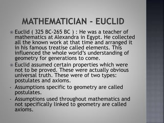  Euclid ( 325 BC-265 BC ) : He was a teacher of
mathematics at Alexandra in Egypt. He collected
all the known work at that time and arranged it
in his famous treatise called elements. This
influenced the whole world’s understanding of
geometry for generations to come.
 Euclid assumed certain properties which were
not to be proved. These were actually obvious
universal truth. These were of two types:
postulates and axioms.
• Assumptions specific to geometry are called
postulates.
• Assumptions used throughout mathematics and
not specifically linked to geometry are called
axioms.
 