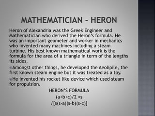 Heron of Alexandria was the Greek Engineer and
Mathematician who derived the Heron’s formula. He
was an important geometer and worker in mechanics
who invented many machines including a steam
turbine. His best known mathematical work is the
formula for the area of a triangle in term of the lengths
its sides.
Amongst other things, he developed the Aeolipile, the
first known steam engine but it was treated as a toy.
He invented his rocket like device which used steam
for propulsion.
HERON’S FORMULA
(a+b+c)/2 =s
√[s(s-a)(s-b)(s-c)]
 