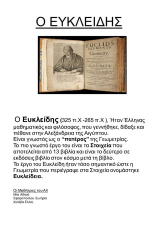 Ο ΕΥΚΛΕΙΔΗΣ
Ο Ευκλείδης (325 π.Χ -265 π.Χ ), Ήταν Έλληνας
μαθηματικόςκαι φιλόσοφος, που γεννήθηκε, δίδαξε και
πέθανε στην Αλεξάνδρεια της Αιγύπτου.
Eίναι γνωστός ως ο “πατέρας” της Γεωμετρίας.
Το πιο γνωστό έργο του είναι τα Στοιχεία που
αποτελείται από 13 βιβλία και είναι το δεύτερο σε
εκδόσεις βιβλίο στον κόσμο μετά τη βίβλο.
Το έργο του Ευκλείδη ήταν τόσο σημαντικό ώστε η
Γεωμετρία που περιέγραψε στα Στοιχεία ονομάστηκε
Ευκλείδεια.
Οι Μαθήτριες τουΑ4
Νίτα Αθηνά
Σφαιροπούλου Σωτηρία
Χολέβα Ελένη
 
