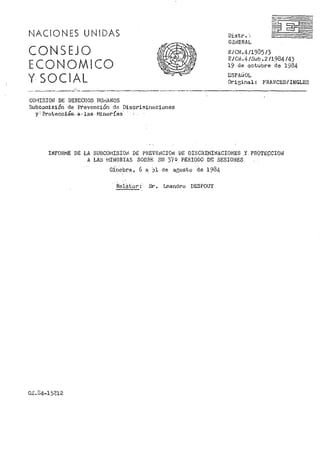 NACIONES UNIDAS
CONSEJO
ECONOMICO
Y SOCIAL
Distr. ·..
GBJJERAL
E/Clll.4/1935/3
E/Cbl.4 /Sub. 2 /1984 /43
19 de octubre de 1984
ESPAi~OL
Ori2:inal: FRANCES·/ INGLES
------·-------- --·----·~---.------·--- ------~---------
CO!"JISIOii! DE DERECHOS HU1•IANOS
Subcoinisión de Pr'evención de. Discriminaciones
y'Protecci0l=J..a-las-Minorías
INFORivfE DE ·LA SU13C0l"J!SIOl'l DE PREVEt,lCIOti! DE DISCfill'iINACI01'JES .Y PTI0TE9CIOii!
A LAS 1'1INORIAS SOORE SU. 3~(Q PERIODO DE SESIONES
Ginebra, 6 a. )1 de aeosto de 1984
R.Slá.tor :·· Sr. Lr::andro DESPOUY
G~.34-13212
 