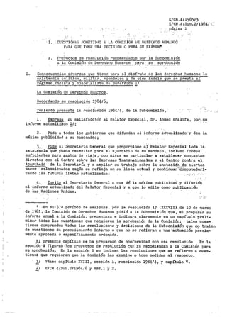 ... '
E/CN.4/1985/3
E/CN.4/Sub.2/1984/<;
.Página J.,
' I. .·cuES'r-IONbS ;:;QJvlE'l'IDll.S {¡_ L.' COt'1IflION UE ül!:RECHOS HUMJiJ~OS
PARA QUE TOME UNA DECISION O PARA SU EXÁr1EN*
A. ProY-ectos de reso:i.J.c0n r•ecome~0s p_o_r_l_a_S_u_b_c_o~m~i-·s~i~ó_n
a la Cor:tisión d~J Dere~ho2 Huraanos para s! aprobaciÓ_!l_________.,., ----,-·----·-.-·~·--··-----·-- ..
I. Consecuencias a.d'lersas que tie11e para el disfrute de los derechos humanos la
asistencia"-po:t.ítica, rnillt<:lr, P.Conómica-y de otr.a índole que se presta al:
régi~n ~·aciat_a YC2}onj,aliSta dfJ SudáfriCa l/
La Comisión de De_recho::1 BUiilC.nos 1
~rdando su reso1ución ~984/6,
Tenie11do presente la r~soiución 1984/4, de la Subcoro~a_ión, -
J.. Expresa_ su satisfacci(~n al Reiator Especial,.. Sr. Ahmed Khalif'a 1. por... ~u
informe actualizadG _g/; ·- ,.
2. Pide a todos los gobiernos que difundan el informe áC'tualiz.ado "y den la
máxima p1JbTICidad a su contenido;
3.. Pide al Secretario General que prop.orcione al Relator Especial toda la
asistencia~ p'ueda riecesitar p'ra el ejeroiCio de su mandato.~. incluso fondos
suficientes para gastos de viaje, con 1niras en particular a establecer contactos
directos con el Centro sobre las Empresas Transnacionales y el Centro contra el
Apartheid de la Secretaría y a ampliar su trabajo sobre la anotación...~e ciertos
casos seleccionados según se refleja en su lista actual y cont~nuar···cómputado.ri-
zando las futur·ris lls.ta:::i actualizadas; :,:· .·'1
4. Invita al Sec1•etario Gei1eral a que dé la máxima publicidad y difusión
al informe-actü"álizado del Relator Especial y a que lo edite como publicación
de las Nadiones Unidas.
. • :J·
*·.·.~n s·u,37~ período de sesion?$ 1 por la resolución 17 {XXXVI!). de 10 de marzo
de 1981, la Con1isj.Óri de Derechos Humanos pidió a la Subcomisión que·, 'al preparar su
informe anual a la Comisión, pre.sentara e indicara claramente en un capítulo preli-
minar todas las cuestiones que r>equieren la aprobación de la Comisión; tales cues-
tiones comprenden todas las resolucion~s y decisiones de la Subcomisión que no traten
de cuestiones de procedimiento interno o que no se refieran a Una-áctuaci6n previa-
mente aprobada o específicamente ordenada.
;El presente capít11lo se ha preparado de oonformidad con esa resolución. En la
secciÓn'A f:f.gul"an ..i.os proyectos de res6lución c:.ue ::;e recomiendan a la Comisión para
su aprobación. En la sección B se indic8n las resoluciones que se refieren a cues~
tiones que requieren que la Comisión las examine o tome medidas al respecto.
lf Véase capítulo iCVIII r sección A, resolución 1984/4 ~ y capítulo V.
~/ E/CN.4/Sub.2/1984/8 y Add.l y 2.
 