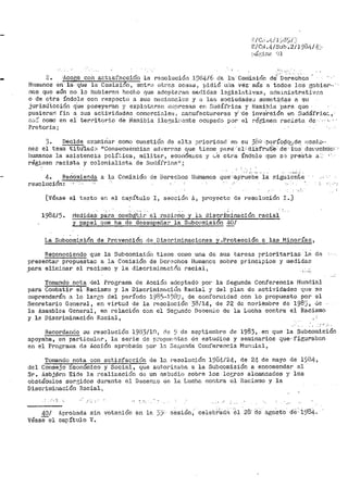 '°:-¡e,-: .1;/J:,.d'.J/:_i
g/c1~ .4 /Sub .2/1 98Lf/4:·
;!Óf!).n<C ')J
......._.
2. ;Acoee con sr;ti-sfacción ·la rGrJolución l'.Jt4/6 dE. l:a Cotciisión cte'·--Derechos
Hiunanos en la-- qlle la Coinisión, entr,? ot1°2n cosas 1
pidió ui1a vez· más a todos los 13obie1~,-.·
nos que aún no lo l1ubier2.n hecho r¡ue adoptat•an me:di.das legisla.tivas 1
adr,1:i.nistrativ.:~.'1
o de otra Índole con respecto a su:::i nacionale:~s y ;-:t la.<J sociedade:J someti'.d<=!-S "'- ~ll
jurisdicción -q'ue -poseyeran y explotnran ei,1presas en .Sudáfrica y Namibia ·para que
pusieran- fin a ,:ius acti'vld<.tdes corni::rcinlet; i t:,anufactureras y' ·cte inve'rs.tón en SudáfY"ic;:.,
ª".;;"': oomo en el· 'cerritorio d8 Na1nibia ile'.~alr1-::nte ocupaC::J pvr el régimen racista de·. ··- '· , -
Pretoria;
3- Dec-ide examinar como cu8stión de alt::t priorida{! en su 3é~1 .p1::río9q;~.d~ nes·5..o···
ne.s el te1ua: ·t:itu'lad~ 11
Consecuencia8 ad~·er~-~as que tiene pHria::e-1: diSfruíe' de· 'los· de1'eCl1tiE:!.
11umanos la ast:stencia polí'.:.ica; militar, económ;i..ca y L.e· otra. índole que: s:~ ¡~r·eSta a:_· '·
régimzn racista y colonialit~ta de Sud.:Ífriea11
i
4. Reé.ómienda a la Comisión de Derechos Hlimanos qu.ec :ap·ruebe la siguiente
resolución:
[Véase el texto en el capítulo I, sección 11, proyecto de resolución I.]
198415. 1'1edidas- p~~a cot1;b_ªt.j.r. el t~aci2~9 y la diser±tíl:i:nación racial
y papel que ha de deserilpefiaP la Subcomisión 40/
La Subcomisión de Prevención de Discriminaciones y .Protección a las Minorías,
Reconociendo que la Subcomisión tiene como una de- sus t.areas prioritarias la d(:!
presentar propuesta:: a la Comisión de l'J0r-2chos Hu.manos sobre principios y tnedidae
.para elin1inar el racismo y la discri1ninación 1"acial 1
Tomando nota del Progt•ama de Acción adoptado por· la Segunda Conferencia Mundial
para Combatir el Racismo y la Discriniin;;,_ci,)n Racial ':l del plan de actividadeG q1.1e se
cii1prenderán a lo lar.so del período i985..198~J, de conforiaidad con lo pr•opuesto por el
Secretario G'3neral, en virtud de la resoluctón 38/14, de 22 de noviérabre de 1985, <le
la Asamblea General, en relación con el Secundo Decer1io de la Lucha contra el Racismo
y la Discriminaci6r1 Racial,
Recordando su l"esolución 1933/10, cic ~} de septiembre de 1983, en que la Sw.bGOtilisión
apoyaba, en particular, la sePie de p::'opur:-c:t01r: de estudios y semina!:':los qt1e.. figurabnn
en el Progra1i1a dl3 Acción aprobado por la Seí:,t111da Conferencia Mun;:;,ial,
Tomando nota con satisfacción de lo. Pesoluc:í.Ón 1984/24, de 24 de mayo de 15{~4~
del Consejo Econó1nlco y Social, que au·.01"i?.aba a la Subcom:i.sión a enco1nendar al
Sr. Asbj6ri1 Eide la r~alización dü un cst11dio sobre los lor..;ros alcanzados y los
obst.áculos sur,~idos dui~ante el DecenJ.O óc la LucJ·u:i con.t1~a el Il:ac:i.s1no y la
DiscPilninación Racial~
: • ·._i
40/
véasee1
Aprobada sin votación en
capÍtltlo V~
·' :·
 