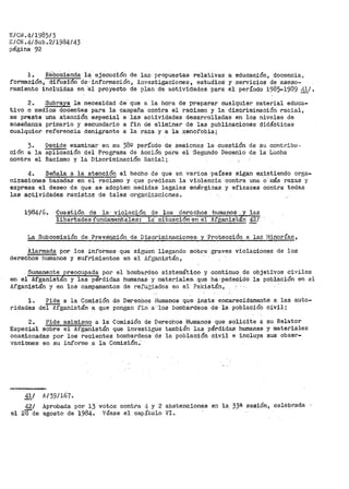 E/CIL4/1985/3
c/CN.4/Sub.2/1984/43
página 92
l.. R'éCon1ienda lá· ejecución de las propuestas relativas a educación, docencia,
formación, difusion de-·-"información, investigaciones, estudios· y ·servicios de ·aseso=
ramiento inclui'das en 'el proyecto de plan de actividades para el período 1985...1989 ,i1/.
2.. Subraya la necesidad de· que a la hora de preparar cualquier material educa-
tivo o medios docentes para la carapaña contra el racismo y la discriminación l"acial,
se pr>este urta atención especial a las actividades desarrolladas en los niveles de
enseñanza primario y secundario a fin de eliminar de las publicaciones didácticas
cualquier referencia denigrante a la raza y a la xenofobia;
3. Decide examinar e~'l su 38º per>Íodo de sesiones la cuestión de su contribu·-"
ción a la aplicación del Programa de Acción para el ·Segundo De_cenio de la Lucha
contra el Racismo y la Discriminación Uacial;
4. Señala a la atención el hecho de que en varios ·países sigan existiendo orga-
nizaciones basadas en el racismo y que p:cedican la violencia contra una o' r11ás razas y
expresa el deseo de que se adopten n1edidas legales enérgicas y eficaces contra todas
las actividades racis·tas de tales organi,zaciones.
1984/6. Cuestión de la· violación. qe los derechos -humanos las
~l~i=b~e~r~t=a:d:e=s~f~t=m=a=·ª="='•=n~t=a=l=•=s~:-'l="='-ª=i=t=u=ª=º=i=ó~n~e~n"-'e=l"-'A~f=g~an=:i:s=c=n 421
La Subcomisión de. Prev:érición de Discriminaciones y ·Protección a las l•linovías,
Alarmada por los inf'oi-'mes que siguen llegando so·bre graves violacion~s de lQS
derechos humanos y sufrimient.os en el Afganistán,
Sumamente p:reocup:ada por el bor11bardeo sistemático y continuo de objetivos civiles
en el Afganistan y las pérdidas humanas y materiales. que ha·padecido la población en al
Afganistán y en los campamentos de refu1iados en el Pakistán,
l. Pide a la Comisión de Del"echos Humanos que inste encarecidamente a las aut~o~
ridades del Afganistán a que pongan fin a'·los borabardeos de la población civil;
2. Pide asimismo a la Comisión de Derechos Humanos que solicite a su Relator
Especial sobre el Afgan·istán que in·ves"Gigue también- las pérdidas humanas y materiales
oca·eionadas por los reciérltes bombardeos- de la p.oblación civil e incluya s_us obser-
vaciones en su informe a la Comisión;
41/
42/
el 2Bde
A/39/167.
Aprobada por l} votos contra 4 y 2
agosto de 19846 Véase el capítulo
abstenciones
VI ..
en la 3_3ª' sesión, celebrada
 