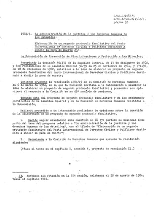 1984/7. La adrninistración de la ju~~..f6ia :f los derechos humanos de
los det<;7nidos:
La Subco1niRiÓn de Preve!'lción de Disci .i:;1inaciones y Protección a .J.as Minorín:::1 1
Recordr.tndo la decisión 35/43'7 de la Asaniblea Gener<....l, de 15 de dicie111bre de 19Dü 1
y lt~s resolucj_ones de l:.< il.samble2. General 36¡59 de ;.~5 do noviemb1~e de 1931, y j"(/192 1
de 18 de diciembre de 1982, relativas a li.1 idea de elH.bornr un proyecto de segundo
protocolo facultativo d.el Pu.eta Inte·f>naoionn.1. de Derechos· Civiles y Polítir.:oB desti···
nado s. abolir· la pena de muerte;
'J.'eniendo presente la· resolución 19(lfi./19 de la Comisión de Der-echo::.; Huméinos,
de 6 de rnarzo de 1984, en la 4ue la Co1nisión invitaba a 1.a Subcomisión a exatninat' la
idea de elaborar un proyecto de segundo protocolo facultativo y pre13entnr su1:J opi~·
niones al r-especto a la Comisión en su 412 período de see.j_ones,
Tomando nota del proyeéto de 3ci1'50ndo protocolo facttltativo y de los document.o~'.
pertinentes de la Asamblea Geaeral y de la Comisión de Derechos Humanos remitidos u
la Subcomisió11,
Habiendo procedido a un inter-cainbio pi.~eliminar de opiniones sobre ls. cuestión
de la <3laboraci6'n de un proyect.o_ de s~~undo pr-otocolo :f'acultat,ivo,
1. Decide seguir exan1inando e'sta c11estión en ·Su 39º período d2 sesiones co:;10
pt•nto del tema del programa relativo a 11 La administrac:ión de la justicia y lo.s
derecl1os hun1anos de los deteriido:;::.11
, con el 'título de ºI!:laboración de un .segundo
protocolo facultativo del Pacto Internacj_onal de Derechos Civiles y Políticos desti~
nado a abolir la pena de muert1J11 ;
24 Recomienda a la Comis:i..Ón de D'erechos Hun1anos que apr•uebe la resolución
siguiente:
[Véase el texto en el ca¡;i:ltulo I 1 s~cción A1 proyecto de resolución II.]
43/
véase:=1
Aprobada
capítulo
sir) votación
VIII.
en la 3:_;8. sesión, celebrada el 28 de ar;osto de 1984.
 