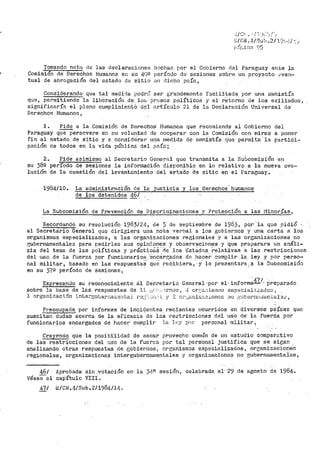 ~/CN.4 Sub.2/191...j/~_1
Tomando nota de las declaracionef; h·~char~ por el Gobierno del Paraguay ante la
Comisión de Derechos Huinanos en su 40º período de s~siones sobre un prÓyecto ~1 ve~·~
tual de abrogación del estado ~le sitio en dicho pnís,
Considerando que tal ined:í.-1a podrt':- ser grandernente facili~ada por una arilnistía
que, permitiendo la liber~ci6n de lo& presos políticos y el retorno de los exiliados~
significaría el pleno cumplimientó del artículo 2.1 de la DeclarBción Uni·.rersal de
Derechos Humanos,
l. ~a la Comisión de Derechos Humanos que recomiend~ al Gobierno del
Paraguay que persevere en su voluntad de cooperar con la Comisión con miras a pon·er
fin al estado de sitio y 2. considerar una medida de amnistía que permita· 1a p:i.rtici·-
pación de todos en la vida pública del p2íc;
2. Pide asimisrno al Secretario General qUe transmita a la Subcomisiórt en
su 38º periodo de sesiones la información dísponible en lo relativ9.a la nueva evo~
lución de la cuestiOn del levaritainiento del eE"taiio de sitia ep el rarae;uay.
1·9$4/10. La atlmi istración de la justicia y los -derechos· humanos
de los detenidos i_(
La Subcomisión_de Prevención de Discriminaciones y Protección a las l'1inorías,
Recordandó su resolución 1983/24, de 5 d~ septiembre de 1983, por la qu.e pidió
al Secretario General que dirigiera una nota verbal a los gobi,.:irnos y una carta a los
organismos especializaaos, a las organizaciones regionales y a las organizaciones r.o
r,ubernamentales para pedirles sus opin:i.ones y observaciones y que prepar~ra ttn análi~
sis del tema de las políticas y práctlcitS · rl.f;.. los Bstádos .re1a.tivas a las restricciones
del uso de la fuerza ror funcionario1'?.: enc::3.rn:aO.os dr" h8cer cumplir la ley y oor persa~
nal militar, basado en las respuestas qu8 ~eCibiera, ·y· lo pre~entara· -~.la S~bcomisión
en su 37º período de sesiones, ·
Expresando su rec~·nocin1iento 0:-1 SeCretario General ··por el· inform~I- ·preparado
sobre la base de las respuestas de 11. ¿.,(:; <·. ~r·no~., 4 or:.:·i:L1istnnn esp1::cial:i..::.ado:< 1
l orgzni?.".ac.i_ón :1.ntel"GUbernacri:;;¡1taJ. r''.:!;::·:..:.;1:· ·;_ y ~l oP,1_,;:::.ni~~'"-~:~oné;;G ;·io (l,1;b(~Pl1~'úíG1TGal3¿:)
Preocupada. poro informes de inc.identes recientes ocurridos en diversos países que
suscitan ctuctaS acerca de la e.r.ioaci'a .cte las restricciones del uso de la f'uerZa por
funcionarios e~cargados de hace1~ c~pli1· l.,-~. l(c'Y rx•T· per3onal militar,
Crey~ndo que la posibilidad de sacar provecho c·omún ·de un estudio compar·.:~tivo
de las restricciones del 1.iso de la fuerza por tal personal justifj_ca que se sigan
analizando otras respuestas de cobiernos~ organismos especializados, oreanizacionec
regionales, organizaciones intergubernruuentales y organizaciones no 13ubernarnentaies,
46/
Véas€:"el
Aprobada sin .votación en la 3~-R sesión, celebrada el· 29 de agosto de 1984.
capítulo VIII.
47/ ,;;/cH.4/Sub.2/1984/14.
 