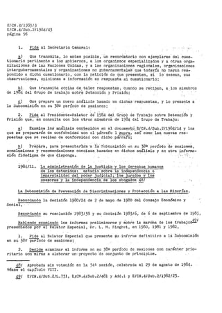 E/CllJ ,.4.11935/3
E/CN.4/Sub.2/1984/43
página 96
l. Pide_ al Secretario General: -,_.
a) Que transmita~ lo antes posible, Un record8tor>io con ejemplares. del cues=
tionari·o pertinente a los gobiernos, a los organismos especialiZ0.dos y a otras orga-
nizaciones .de las Naciones Unidas, y a le.s organizaciones t'.egioriS.les, organizaciones
intergubernamentales y organizaciones no gt1biernamentales que todavía no hayan reS-:-
pondido a dicho cuestionario, con la petición de que presenten, si io desean, sus
observaciones, opiniones e información en respuesta al cuestionario;
Que transmita copias de. tales respuestas, cuando se. reCi.b~n, a los tiliembros
del Grupo de trabajo ·-s.obr_e Detención y Prisión;
c) Que prepare un nuevo análisis basado 'en dichas respuestas, y lo presente a
la Subcomisión .en. su 382 período de ~_esiones i
2. Píde al Preside"nte-Relator del i~8_4 d_el G:rupO de T.rabajo sobre Detenci.Ón y
Prisión que, en consulta con los otro~ miembros de 1984 dBi.Grupo de Trabajo:
~) Examine .los·- ·anál:J,sis cqp_'f'3Qidos en ~l documentO E/Cti .4/Sub .2/1984/14 y los
que se prepararán de confo'i>midad con el párrafo 1 supra·;· ·as:r como ·1aS~ nUevas res-~
puestas qt.1e se reciban de conformidad con dicho párra:fo';
~) -?repare, para tiresentar'l..is --a l:a: s·Ubco:nisión -·en su 38.Q período ·de sesioae.$ 1
concl~si,ones y recomendaciones concisas. basadas en dichos. ar:iálisis y en otra infor_ma=
ció11 fid~digna de que Q;i.~ponga ..
1984/11. La administración de la justic!ia, y los derechos humanos
de los ·detenidos! estudio sobre la independencia e
impar>ci<ilidad del- poder judicial·;- los jurados y los
asesores y la ·independenci:a.de los abogados 4~/
La Subcomisión de Prevención de Discriminaciones y Protección a las Minorías,
Recordando la decisión 1980/24 de ? de inayo de 1980 ·del Consejo Económico y
Social,
Recordando su resolución J.983/38 y su. decisión 198316, die 6 de septiembre de 198),
Habiendo exanlinado los infot'Dles pri':iliminares y SObre la marÓha de los trabajoss.2/
pr-esentados por el Relator E,special, Dr. La r-1. Singhv-i, en 1980, 1981 y 1982,
l. Pide al Relator Especial c¡ue presente $u in.f0ri11e definitivo a lci." Su·bcomisión
en su 58º período de sesiones;
2. Decide e::can1inar> el informe en su 38g período de sesiones con carácter _p.t'io=
ritario con miras a elaborar un-proyecto ·de conjunto de principios.
48/
Véasee1
Aprobada
capítulo
sin votación en la 34~
VIII ..
sesión, celebrada el 29 de agost_o de 1984.
49/ E/CN.4/Sub.2/L.731, E/CN.4/Sub.2/481 y Add.l y E/CN.4/Sub.2/1982/23.
 