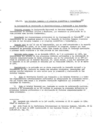 19Üt¡./12. Los derechos humanos y •~l pro¡;,rr"'30 científico y tccnolÓgicol-1'.2.1
La Subcomisión de Prevención de Discrimir:.acioncs y Protección a las r1inorías,
Teniendo prcs.cpte..la.. De:claración. 'Uni v.crsal de .Doruchos Huma.nos y· el Pü.Ct<)
Internacional de Derechos Civiles y..Políticos, e¡uc reconocen la protección de la
vida privada como derecho fundamental,
Recordand; las disposic.i.ones portinonl;.e~ d~ la Proclamaci6~ de T~hcrán2!.1 y las
resolucionos do la Asamblea general y de la Cornisión de Derechos Humanos relativas
al ~ema de lqs dereqho.s hum;anos y el progreso e~.entífico y tecnológico., ...·
' ' ·,:
Torr1ando nota de que· el uso de Computadot"as, que so está extondiondc·a la mayoría·
de las regiones del mundo, es un factor irnportanto de progreso, siempre qu<~ vaya
acomp~ñado de .garant!~s adecuadas, soOre todo cuando se trata do fí6qeP,9~·,9~stinados
a Pt:"ocesar ·datos rela"tivos a la vida 'privada de los individuos, - ., ,
Habiendo hecho suyas, en su decisión 1983/8, de 7 dP. s~cptiembre de 1983, las
conclusiones del e.studi_o de los principios rectores pertinent·es a· ·1a utili:iación de
ficher'os computadorizados de datos personales, que le fuP pres0ntado en su 37º pe-
ríodo de sesiones por el Relator Especial, Sr. Louis Joinet, y que fue aprobado por
la Comisión en su 40º per'Íodo,de sesi-0nes por su resolución 1984/27, de 12 de marzo
dí! 1984'
Respondiendo "!- la petíc~n- que en dicha t"esoluci.ón la Comisión dirigió a la
Subcomisión de qU:e, teniendo en cuenta los estudios existentús.1 considerase qué
medidas podrían adoptarse en esta esfera para la promoción y realización de los
derechqs hu~anos,
l. PidR- al Secretario General que trans<11it,a a les Estados l"liembros y a todas
las organizaciones internacionales per'tinentes el anteproyecto ·a.e pr'inc.ipios ·recto-
res que figura como an~.;ro a .la pr~sente resolución rogándoles que presenten sus
opiniones al resp0cto ¡, ··: -, ; ,. .
- 2. Pide al Relator 'Especial que, teniendo- eh ·cuenta ia información recibida,
presente a la Subcomisión en su 38º período de sesiones la propuesta definitiva de
principios rectores .Pertinentes .a la uti;l.ización; de ficheros· computador.izado$ de,.
datos pCrsonales.
2QI ·AproPa·aa sin vot..acién en. la 34ª ;sesión-, celebrad.a el 29 de. agosto do 1984-·
Véase e1· Cap;{tJJlo tx~·.
1!.I Acta Final de la Conferencia Internccional de Derechos
abril a 13 de mayo de 1968 (publicación d~ las Nacion9s Unidas,
s.68.XIV.2). Cap". !I. _,,
' • • ' l ' ~ ' ' '
Humanos, Teherán,
NQ d8 venta:
22 de
 