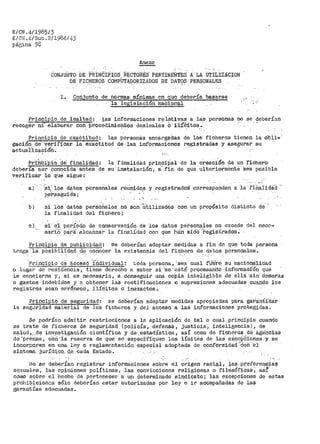 E/CN .41198513
E/CN .E,/Sub º 2/1984./43
página- 98
Anexe
CONJUNTO DE PRINCIPIOS RÉCTORilS PER'fINEilTES A LA O'rÍLIZACION
DE FICHEROS COMPUTADORIZADOS DE DATOS PERSONALES. .
I. Conjunto de normas- mínimas en quo pepe:ría ba.sa:rs.e
la legislación 'nacional
Principio de .lealtad: 1as informaciones relativas a las personas no se.~eberían
recoger .ni:· elabot"ar coó-PrÓcedimiex;itos des.lealeS O :i.l{Cl.to·s.. ._- . ' .
Principio de exaCti.tud: las personas encárga·das de ioe ficheros tienen la Oti'l'i• ·
gación de verifica:r_ la exactitud de las informaciones r~_gistradas y ase~_urar su
actua'ilzacióh.' ·
Prib"bi'pio de' fl.tialidad; la finalidad princ.i·ilal de la creaci.6'n· de un ·r1·cher"o-
debería ser conocida antes de su; instalación, a-· fin de que ulteriormerite· 'sea posible
verificar lo que sigue:
. '
a)' 'si;' ios d'itos personales reUnictos y _l"_egist·radoá- corresponden a :la fitialidaG
· :p_er•.seguida;
b) si los datos persbiiales no son 'lítiliZados con un pt"opósito distinto de
la finalidad del fichero;
e) si· ·el
sar'ib
período de conservación de los datos personales no excede
pa'.r~Í' a1·canzar la finalidad con que h·a'.n sid·o '?>egistrados~
del necc~
Principio de publicidad: se deberían adoptar medidas a fin de que· toda persona
tcng~ la posibilida,d de_ conocer ~a existencia del fichero d~. datos personales.
'Princ:ipio de ácceso·''í:"nctividual: ·toda persona, 'sea cual 'fi.illre su nacioria'lidad
o lugar de· residencia 1 tiene derecho a saber si :se 'e.Stá procesa'ndo ·informaci'6n que
le concierne y, si es necesario 1 a conseguir una copia inteligible de ellS: '·sin demoras
o gastos_ indebidos y a obtener las rectificaciones o supresiones adecuadas_cuando los
registros sean erróñ'eós, i1í·é'itos o inexactos.
Principio de se~uri.dad:
la seguridad material de los
se deberían adoptar 'medidas aprOpiadas pa:ra ·gat'S:n-Ci'Z·á'r
fich~ros y del acceso a las informaciones protegidas.
Se podl"Ían adm:ttir restricciones a la aplicación de tal o cual principio cuando
se trate de ficheros de seguridad {policía, defensa, justicia, inteligencia), de
salud,,.de inv~stigación científica y de.estadística, así como de ficheros de agériCiaS
de ·préflsá, cÓri: fá r·eserva de que Sú- es-peci·f•iquen los lÍmi t9á de las e:i._cop·&iones y se
incorpot'en en una ley o reglamentació11 especial adoptada de conf'ormidad ·:·¿on ···er
sis.tema. -j_l.,l.rÍd:i,cQ,. d.e:._cada Estado. -., :.·
No se deberían registrar' inf'ormaciones sobre el origen raci~l, la$ prefere:qc;iai?
sexuales, las opiniones políticas, las convicciones religiosas o-filosóficas; as~
como sobre el hecho de pert0necer a un determinado sindicato; las excepciones de estas
prohibiciones sólo deberían estar autorizadas por ley e ir acompañadas de las
garantías adecuadas.
 