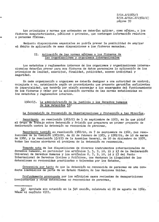 E/Crl.4/1985/3
E/CN.4/Sub.2/1984/4.c
página 99
Los principios y normas que anteceden se deberían aplicar, como míni1no 7 a los
ficher6s computadorizados, públicoá o privados, que contengan información relativa
a person'as físicas.
!'1ediant~ disposiciones especiales se podría prever la posibilidad de ampliar
el ámbi'to de aplicación de esas disposiciones a los .ficheros manuales.
II. Aplicación de las normas mínimas a los ficheros de
las organizaciones y organismos internacionáles
Los estatutos y reglamentos internos ae ios organismos y organizaciones interna-
cionales deberían prever para sus ficheros de datos personales la aplicación de los
principios de lealtad, exacti~ud, finalidad, publicidad, acceso individual y
seguridad.
En cada organización u organismo se debería designar a una autoridad de control,
colegiada o no, establecida segú·n un pr-ocedir.1iento que presente garantías suficientes
de imparcialidad, que tendría· Por n1isión aconsejar a los encargados del funcionamiento
de los ficheros y velar por la aplicación correcta de las normas establecidas en
los estatutos y reglamentos internos.
1984/13. ·La administración de la justicia y los derechos humanos
de los detenidos 52/
La Subcomisión de Prevención de Discriminaciones y Protección a las Minorías,
Recordando su resolución 1983/23 de 5 de septiembre de 1983, en la que pidió
al Grupo de Trabajo sobre Detención y Prisión que preparara un primer proyecto de
declaración ·contra la detención no reconocida de personas,
Recordando también su resolución 1982/10, de 7 de septiembre de 1982 1 las reso-
luciones de la Comisión 1983/20, de 22 de febrero de 1983, y 1982/24,. de 10 de marzo
de 1982, y la resolución )3/173 de la Asamblea General, de 20 de diciembre de 1978,
todas las cuales abordaron el problema de la detención no reconocida,
Tomando nota de las disposiciones de diversos instrumentos internacionales de
derechos humanos, en particular los artículos 3, 5, 9, 10, 11 y 13 de la Declar?ción
Universal de Derechos Humanos y los artículos 6, 7, 9, 10, 14 y 23 de¡ .Pacto··
Internacional de Derechos Civiles y Políticosj que destacan la ilegalidad de las
detenciones no reconocidas practicadas o toleradas por los Estados,
Convencida por tanto de que la detenc~ón no reconocida de personas es una con-
ducta inadmisible de Par~e d'e. un Estado [vJié~1.bro. de las Naciones Unidas,
Profundamente preocupada por los lnÚltÍ.'ples casos recientes de desapariciones
involuntarias y otras detenciones no reconocidas de personas,
52/
VéaSe--e1
Aprobada
cap!tUlo
sin votación en la _34r. s.esiónl celebrada el 29 de agosto de 1984.
VIII.
 