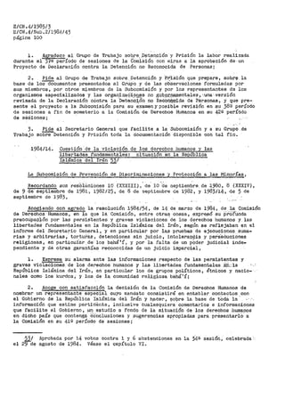 E/CN.4/1985/3
E/CN.4/Sub.2/1984/43
página 100
1. A~radec:: al Grupo de Trabajo soJ:i.re, ,D§lt,en9ión y Prisión la labor realizei,da
durante el fQ período de sesiones de la COmisión con miras a la aprobación de un
Proyecto de Declaración contra la Detención no Reconocida de Personas i
2.. Pide al Grupo de Trabajo sobre Detención y ·P~isión que prepare, sob.¡:>§l la
base de loSdócumentos presentados al Grupo y de las ob·servaciones formuladas por
sus miembros, por otros miembros de la Subcomisión y por los representantes ds los
organismos especializados y las orga~iz~q"i.~n.~s no .glJb.~.r-1.aIO.entales ;:.-una·· versión
revisada de la Declaracióh contra la Detención no Re<:O~~'ida de P.-érsonas, y que pre~
sente el proyecto a la Subcomisión para su exan1en y posible revisión en su 38º período
de sesiones a fin de someterlo a la Comisión de Derechos Humanos en su 42º período
de séSiones;
.••,
3.
Trabajo
Pide al Secretario General que :facilite a la Subcomisión y a su Grupo de
so~Detención y Prisión toda la documentación disponible con tal fin.
1984/14. Cuestión· de .la violación de los del'echos humanos y las
Tibe1~tades. f'undamer.1tales: situación en la República
Islámica del Irán 22,l
La Subcomisión de Prevención de Discriminaciones y Protección a las Minorías,
Recordando sus resO"iüciones 10. (X,'XIII), - de. 10 ~,de s_eptiembre. de J.980, 8 (XXXIV),
de 9 de septiembre de 198li 1982/25, de 8 de septierübre de 1982, y 1983/14, de 5 de
septiembre de 1983,
Acogiendo con agrado la resolución 1984/54, de 14 de marzo de 1984, de la Comisión
de Derechos I-Iumanos, en la que 18. Comisión, entre otras cosas, expresó su p·ro"f·Unda
preocupag-j;ón por las persi.Sf8ntes y graves violaciones
0
de los derechos humanos y. las
libertadeS fundamentales en la República Islámica del Irán, segiin se reflejaban en el
informe del Secretario General, y en particular por las pr.uebas de ejecuciones suma-
rias y arbitrarias,· torturás, detenciones sin ju:i.cio, intolera.í).~ia y per"S"ecuciones
religiosas, en particular de· los bahá'í, y por la falta de un pQder judicial inde-
pendiente y de otras garantías reconocidas de un juicio imparcial,
l. ExpreBa su alarma ante las informaciones respecto de las persistentes y
graves violaciones de los derechos humanos y las libertades fundamentales .éP.;la
República Islámica del Irán 7 en particular ios de grupos políticos, ét,nicos y nacio-
nales como los kurdos, y los de la comunidad religiosa bahá'í;
2. Acoge con satisfacción la decisión de la Comisión de Derechos Humanos de
nombrar un representante especial cuyo mandato consist.irá en entablar contactos con
el Gobierno cte la República Islámica del Irán y hacer, sobre la base de tOd.9. ia ·
información que estime pertinente, inclusive Cuaiesquie~a-comentarios e inf'ormaciones
que facilite el Gobierno, un estudio a fondo de la situación de los derechos humanos
en dicho país que conten$á 'COnclusiones y sugerencias apropiadas para presentarlÓ: a·
la Comisión en su 41º perío.do de sesiones; ·
el
53/
29cte
Aprobada ·por' 14
agosto de 1984.
votos contra 1 y 6
Véase el capítulo
abstenciones
VI.
en la 34ª' sesión, ce·lebrada ··
 
