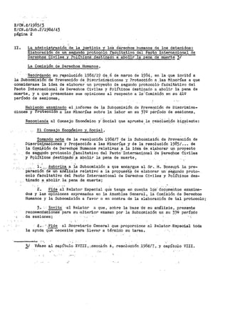 E/CN'.411985¡3
E/CN.4/Sub.2/1984/43
página 2
II.
.. ·:. . . ·-·
La administracion de la justicia y los derechos humanoa de los detenidos:
Blaboración de un segundo protocolo facultativo del Pacto Internacional de
Derechos Civ.ilea .Y Po.li_ti·p_ós.: desti_na90 a-abolir la pena de muerte;;_¡
La Comisión de Derechos Humanos,
·Recot>g~ndo su r·e.$olucl.ón 1984/19 d~ .. 6 de marzo de 1984 1 en ·1a ·que invitó a
la Subcom1a·16n· de ·preVenci6n dEi Di·scrimi-naciones y ?roteéción a las Minorías a que
considerase la idea de elaborar.un proYe~bo de segundo protocól~-faOuitativo del
Pacto Internacional de Derechos Civiles y PolítiGOS destinado a_abolir la pena de
muerte, y a que presentase sus opiniones al respecto a 1a:··comisió·n en su ·41!2
período de sesiones,
Habiendo exaroinado el.informe
ciones y Proteccion a las Minorías
de la Subq9~isión de
sobre la labor en su
.·.·,'
Prevención de Discrimina-
37g· pérí'odo de sesiones,
Recomienda al Consejo Económico y.' Social que "apruebé la re:aOillci.ón ~ig~iente:
_El Consejo Eco.osSmico Y:._ Social,
Tomando nota de la resolución 1984/7- de ia Subcomisión de Preve~ción de
Di13crim;tpaciones y Pro,tección a las Minoríi:¡.:;i y de la. resolución 1985/ ••• de
l~- c.O.mi.Sión de Derech9s' Humanos .relativas .a _ia icte'a de. el:aborar un proyecto
de s8~'1.d0 protocolo .:.facultativo del Pact0" Interri8.ci,o.nal "cte Perechos Civiles
y P9l!.t"icos P,es,ti.~adoº .a abo_lir la pena de muerte, · ·
_ l ..;. ,Autoriza a la Subcomisión a que encargue al Sr~ M. f!ossµyt la pre-
Pal-ación~'cte un análisis relativO a la proputi;!s't'~ 'ae elaborar un· .s'e;gµndo proto-
colo facultativo del Pacto Internacional ae o·erechos Civiles y Poi'íticoS des-
-tinado a abolir. la. pena de muerte;
2·. Pide- a'i Relator Especial qtie tenga en cuenta lq·s·.. doCu_meiitos ex~ina-
dos y las opiniones expresadas en la Asamblea Genel"~l, 18. Comi:Sión de Derechos
Humanos y la Subcomisión a favor o en contra de la elaboración de tal protocolo;
3. ···Invita 1 a:l Relator a que, ·sobre· la base ·ds -su ánálisis, presente
recomenda:Ciónss· para. su -'Ulterior'- examert por la Subcomisión en su 39g período
·.i . de sesiones; ·. ::
4•... "-Pide al Secret·ario General que ·.proporcione· al Rel:atori .:Especiial toda
la ayud-a q°üeñecesite ·para ··llevar a térm±rio su tarea.
2/ Véase ·~l .capítulo -XVIII, u:ie-cc,i.ón A·1 resolución ..1984/7 ,, y capí,tuilo VIII.
_ ......
 
