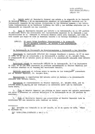 L/Cii.1~/1935/3
E/CH .4-/Sub .2/1".)81l/ 1~)
pár~i11a lOJ.
j. Decide pedir a.l Secretario General. que -seilale a la. atención de la Co1nisión
de Derechos Humano&. y (¡.€,·.. s-u-:··represet1tahté- eSpe~'ial-· i8.: infqrmac1ón recibida por la
Subcor11isión respec.to...'dk ··las'·Braves violaqíoneS de iOS' d8"l-éch9:.s _humanos y las liber-
t3des funda1aentaleS en .. l·a· ·1lepÚblíca- !!3lá111iC:_a d'el ·rran y las medi_das. adoptads.s por la
Subcomisión en relación con esa cuestión¡ .. ·
4r Pide_ al Se-cre.tariq__G_en~.rjtl q_ue il:iforrtlC~ a la· Si.ibcomisión ;··eh su 38º p6ríodo
de SeiSiOne~Obi'e· liiS"iCtividades del representante espi=cial de la Comisión y .las
deliberaciones de la Comisión de Derechos Humanos S0bre ~sta cuestión, 'así cOrilo de
todo examen que; hagan~:de élla la Asamb~ea ·G~neral a· el· Consej? EConómico y Social.
1984/15. El nuevo Orden Económico Internacional y la promoc:i.ón
de los derec_hos humanos: -el derecho a una alimentación
adecuada 54/.- ...
La Subcomisión de Prevención de Discriininaciones y Protección a las ·111norías,
Recordando la reso·luci:ón 191J'.:)/l40 del Consejo Económi~~ ~' ~ocia!, d~ 2·7 de mayo
de 1983, en la que se autorizaba a la Subco¡nisión a confiar al Sr.•- .Asbjiirn Eide,
la pr.E;lp_aración d.e un estudio sobre el derecho a la alimentación adi?cuada "CómO· é:fe'recho
hum{ino.,., .. '
··' -
Recordando además la resclucióri 198)/29 de la Subcomisión, de 6 de septiembre
de J.983, en la que.ésta expresaba su profunda satisfacción al, Relator-Especia~ p~r
el enf_oqu:! adoptado en el esquema:'.dél mencionado estu~io,
·- ' ,.,~.:
marcha de los trabajos55/ prenentado
' '
Habiendo examinado el informe sobre la
por el Relator Especial, Sr. Aabji;6rn Eide,
Reconocien~ la impor-tan:ct:a-· d.e¡· estudio sobre· el det"eGhQ a la_ 'alimentación
adecuada como d~recho h-Umano, ·
Expresando su reconocimiento al Relator
infcrr11e '·so.:¡rp_ la marcha de· lcis t.rabajos..,y ...la
hasta «ih'o·r·a:; · ~" -,.,. ·-· .,.-..~ ... ··-
·,;_
Especial, Sr. Asbj~rn Eide, por su
excelente ·1·a·nor que há reáil.Zado '
l •. ; Pide al--Relatór Esp-ecial que pf.tiSiga. sil labor acerca del estudio mencionado -
con 1nira~1- a-::j)resentar- su inforine cti::fifli tiVo'- ·a ·1a Subconiisión en su 380 período de
sesi0~$._i'.'•_: '.-.
'
2. Pi.d~ al Secretario General que proporciOné al' R:e1a'tor Especial toda la
asistencia""""'éiü'é sea necesaY'ia para realizar su labor 1
51t/ "Aprob'<:l:da sin ·v~ta~tón, Gri la 34e sesión, el 29 de agosto ·de: 19Ú4. ·-·,,_V~a·Se
t:.l cai)'ítt,1.lo XI. :"
55Í' 'E/CN.4/Sub.2/1984/22 y Add.l y 2.
_•,'
 
