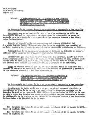 E/CN .4/1985/3
E/ClL4/Sub.2/1984/43.
página 102
.1984/16. La administración de la justicia y los _derecho.e
hu_ma:nos de los detenidos: cuestión_ de los dar~clios
hutoanos de la:S p¿?:,Qñas so.i¡,~t;,.das -.a c~alquief> tipo
F ctetenct3n o Er-isi6n-56t · ·
La Subcomisión de Prevención de Discriminaciones y Protección a las Minorías,
Recordando que en su :resolución 1983/34, de 6 de septiempi'e ·de 1983; la
Subcomisión destacó la impoi"tanc·ia que puede tener la f'ormulac:i-Ori de leyes de
amnistía para la protección y la promooiOn de los derechos humanos y· las liber~
tades fundamentales,
Tomando en qo'nsideración las cqnclusiones del informe· pre·+1roinar del
Sr. Louis Joinet·; Relato1~ Esp"ecia'l sobre las· 1eyes de amni"stía:,- ·que resaltan el
carácter positivo del proceso de amnistía que se desarrolla actüalmente en Colombia,
Felicitándose de la ·-i.9lci~~i1{a.. tomo¡.Q..9.~_,p.or el GoPie'.rno de Colombia en c60pera-
ción con otros sectores democráticos y deraás partes interesadas,
Considerando que este valioso pree·ea·ehte debe -ser alentado, puesto que trans-
forma progresivañi'ente un procese d€-'conflicto en· una dinámica de- paz, creando condi-
ciones para la conciliación nacional, en la medida en que toma en cuenta no sólo
los efectos sino también J.as causas económicas y sociales de la S·i.tuación,
Ruega al Relator Especial Que· i:ncluya en su informe final la evolución del
proceso de amnistía en curso y de sus efectos en materia de protección y promoóiÓn
de los derechos humanos y libertades fundamentales.
1984/17. Los derechos huraanos y el progreso científico y
lecnologico :. la prevención y supresi·ón de los
experimentos ~ l~.c4
"0s con seres h-umano:3 57/
La Subcon1isión de -Prevención de Discr>iminaciones y Protecci6n a las Minoríaa,
Considerando la Declaración sobre la utilización del progr>eso científico y
tecnologj.co en interés de la paz y en beneficio de la humanidad aprobada por la
Asamblea General en su resolución· 3384 (XXX) de 10 de·-noviembre---cte· ·1975, en la que,
se pide a todos- los Estados que cooperen para elabo!•a:r medidas destinadas' a iinpedir
la utilización de la ciencia en detrimento de los derechos humanos y las libertades
fundamentales y la dignidad de la persona,
.-,.,
56/ Aprobada sin votación en la 34ª sesión, celebrada el 29 de agosto de .1.)84. ---
. -Vease el capítulo VIII.
57/ Aprobada sin votación en la 34a sesión~ celebrada el 29 de agosto cte·1984.
véasee1 capítulo IX.
 