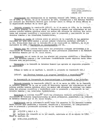 i!~/ Gi~ •,~_¡ 1:9tJ)13
E/Ci-J. 4/Sub. 2/19[)!1/1].J
página 103
Considerando las resolll.Ciones de la Asamblea General j281 (XXIX.).;. :cl:é. -1'2 ·de diciem-
bre d-e. 2984-;: Y 34/168, ·-de ,li- d:e diciQr;1bre de 1979, transmitidas a !Os Estados Miernb·rOs
por conducto del Secretario. Gen?.ral para inforiuar sobre el Código de Etica 1~Jédica de
la 9r~anización .1'19ndial de.. l;l. S_alud 58_/, .....
J~~resente la resolución :_984127, de 12 de marzo de 1984, de l~ _Comi.siór;
de Derechos Humano~.,. .en la que se- pedia al Secretario Genel"al que considera.su en que
e:;¡feras podrían hac-erse estudios sobre los n1edios más eficaces de utilizar los resul··
tactos del progreso científico y tecnolÓ¡§ico para la pr.ornoción y .real_ización. de los
derechos humanos y las lib·ertá.deS .functan1entales ·;:·· ·
Teniendo en cuenta el inforine sobre el estudio. de la cuestión de. l.40., R~J;";sonas
recl11;i.;da:s por ¡nal_~_.J3a:),.ud,··,.fue·il:t.al y. porqtib' p·aaece·n' tr.astornos ineni:.1:1:i:e$·;..· c·ó·ñriaao ·a
la Sra. Érica-Irene Dai;s po1~ la Subcomit;iÓn en. su res.olución 141.. (X,XXIJ:I) 1,_ de: 10....de
septiembre de 198CJ.1' y·,~ocpr'é-S~~~ l::!_E'?n?cÍmie·nto i)or. ~l ,_ . , ·· · ' .. ,..--
.,.' ' .,_.. .
Tomando nota del informe flnnl sobre los principios rec:~.ºff!~ pertinent~s a:·.l·a
utilización· de "'ficheros· coi11pu-tadoriz·actos de datos personales pr~:;ientado a ia~:-·comiáión
de Derechos Humanos por el Sr. Louis Joi11et,
Preocupada por el hecho de que los efectos ·q~+ progreso ci~~tífico y
sobre los derechos humanos y la·s libertades f'und.icieÍ1tales tienen aspectos
fioiosos como perjudiciales 1
"f
te·cn6-iótiiCo-
tanto bene-
'RecomiE!nda a la ComiSiÓÍl de Derechos Humanós que ap~uebe el siauiente. proyecto·
de resoluci6'n:
[Véase el texto en el ·Capítulo I, seccíón A·; proyecto de resolución III.]
).98'4¡18. Los d~rechos humanos y el progre~o ··~ien~:í"fico y tecnológféJi9! ,.
La Subcomisi6n de Prevenci6n de Discriminaciones y P1~otecci6n a las-· ¡vfi~~rfas,
·..Tenienct0-·1·pr·es·ent·e la· 'resolución 1984/27, de 12 de marzo de ,1984·, de. l.a Co.1nisi"ón
de Derechos Humanos, en la que se pedía ái' 'secretario General .q.t.Íe considerara en qué
esferas podrían hacerse estudios sobr>e_ los medioP. más eficaces· de.. utilizar_ loa resul-
tados del progreso científico y ·técnSi.6'S;icO para la promoción y rea11za~ión cte los··-
cterechos humanos y las .libertades fµndamentales 1 ,
Recordando e~-·inf~rme f~nal6Qi,'-~~~Í-~' los ;¡:;incipios rectores pert.i~~~~~~ a la
utilizacion de ficheros computadorizados de datos personales, ..pras;entªdo a -l·a ·CoJ11isión. . •. ; ,,.... ,. •, -.. . l ..... ' - •.
de De11•echos Humanos por' el sr.-· l.iouis 'Joil'.le'~--~': ., , , ,,, , _., "'''·
._ ,- ·-' '• ·... .' 'l ' ... ' ' ' , ......•'j ·- ,.•• ' ·:-:
. ,:·,funs-iderando que:.,1·a inforl'néi.ció11 'sobt:é~':todos ·::10,ii aspectos de los ¡d~,rechos·: hum1!l'nos-
tanto ·.civiles como pó'l·íti"·Ccis y :socia-le's, é_.Conórhicos ·Y 'culturaleS, e$. indispensabl·e
para la prou1oción y pr>otección universal de los derech.os humanos,
58/
591
Véasee1
A/)5/3'72 y Add.l a ).
. .., :•·; . ' . -- ;
Aprobada sin votacion
capítulo IX.
60/ E/CN.4/Sub.2/1983/18.
,_,.. .._,.
_:'.,-,
en la 54a sesión, celebrada el 29 de ~i'ost'o ·de·'i.984·~
 