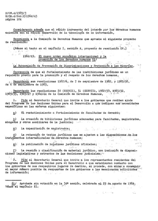 lUCN.411985/3
E/CN .41sub;211984/43
página 104
Considerando además que el ráp'ido !Í1cre1nento del interés por' los· ~téChOs humanos
coinci'de"Con el rapido cte~arrollo de ia·tecnología de la información,
Recomienda a la Comisión de Derechos Humanos que apruebe el siguiente proyecto
de resolucion: .'.
(Véase e1 ·texto en el capítulP I, seCci6n A, proyecto de resolución ;iv~.J
.
El nuevo orden económico internacional y la
E!:,_Omoci6n de los derechos humanos 611
La' Subcomisión de Preve:o_oión _de Discriminaciones· y Protecéi6rt a las· Jifdnorías,
Convencida de que el .fortálecimiento de las institúcione_s jurídica:s es un
requisito previo para la promoción y e·l respeto de los derechos humanos,
~-. Recorcta:'nd.O _sus re~ol~ciol')~s 1982/6,·.de 7 de septiembre de 1982·, y 1983/38, ·
cte"b'cte septiembre de 1983,
, ._ Re.cor:dando las resp_l_uciones ·30 (XJOCVII),. 31 (XXXVII.), ·1982¡37~·, 1983./)2,
198·3·¡33, 1983747 y 1984.i'.44 de la ·C.omisión de--De:recl1os Humanos, · ...i r_.,,.,;~_
-,,
l. Pide al Secretario General que invite a los gobiernos que reciben ayuda
del Prograiiiade las l"lac;tones- Unidas- ·para el Desarrollo a qu""e: 'iridlQuen sUS>·neceSidades
especír1cas en las eSrei->as siguientes:
!_) El restab_le~imiento o f'ortalecimiento de faCultades· de derechO i
b)
abogados
·La creación de bibliotecas jurídicas adecuadas. para facultades, i¡iagis.tr~dos,
y otros _auxiliares -de la justicia;-
~} La capacitaciQn, de .magistrados;
d) La redacoj,ón de text9s jurí4icos que se. ajusten a las d;i,i:;:pQSióiones .da:.los
ins~1,fmentos internabionales·.·· d.e,.,derechoi;1··;humanos;
'1·'.: ...
e)· La...... publicación de ,bQ~~:~:L_nes juriídioos Oficiales;
. -' !'· : '
f) La reunión y clasificación de material jurídico, con inclusión de disposi-
cioneS legisl_a1;:.ivas y extractos de .:l;as decisiones judieialéS; ·'~'
" ¿. PÍde" al Secretario General que invite ·a. los representantes residentes ·ci'el
Programa de-Tas Naciones Unidas para el Desarrollo a que establezcan contacto con
los gpbiernos de sus respeqt-ivos .-lugares de destino, si pt•oCecie, con mi,tii.S<.a conseguir
el inayor número posible dE; res.p4e_stas de los..gob_iernos a las mencionadá~ ~só::t:J.·-0:1t:Udes'·:--~-~
de información; ,,
61/
Véase-el
Aprobada
Capítulo
sin votación en la 34a sesión, celebrada ,e;i.. 2~..de,-~gosto de 1984:·
XI. ' .. '
 