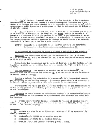 8/CN ./f/ 1985/3
l~/ Cii! •1f/Sub. ?:i 1~~.11!./ .:;.:¡
página 105
3. Pide al Secretario General qUe solicite a los gobiernos, a los organismos
especializB.dOS de las Naciones Unidas y a las organizaciones regionales que propor-
cionan a los Estados asistencia oficial para el desarrollo que indiquen en qué medidas
proporcionan o están dispuestos a proporcionar el tipo de asistencia que se indica en
el párrafo 1 suprai
4. Pide al Secretario General que, sobre la ba3e de la infor1nación que se obten-
ga en virtU<rde lo dispuesto en los párrafos l y 3 supra, prepare un informe y lo
presente a la Subcomisión en su 38º período de sesiones, y que proporcione lo a.ntes
posible al Relator Especial· encargado de estudiar la cuestión de la independencia de
los jueces, abogados, jurados y a.sesores un ejemplar de dicho informe y le mantenga
informado de la labor que se realice a este respecto.
1984/20. Cuesti6n de la violación de los derechos humanos y las libertades
füñdamentales: loS derechos humanos de los impedidos 62/
La Subcomisión de Prevención de Discriminaciones y Protección a las l"iinorías,
Recordando sus resoluciones 19D2/1 1 de 7 de septiembre de 1982, y 1983/15,
de 5 de septiembre de 1983, y la resolución 1984/31 de la Comisión de Derechos Humanos,
de 12 de marzo de 1984,
Reconociendo las obligaciones que le impone el Programa de Acción Mundial para los
Impedidos, apr•obado por la Jsamblea General en su resolución 37152, de 3 de diciembre
de 1982,
Teniendo presente la Declaración de Derechos del
Declaraci6n de los oerechos de los Impedidos 64/ y la
6-¡
Retrasado l"lental...2. , la
Declaración de los Derechos de
la Persona Sorda y Ciega §21 , -·
Decidida a defender los principios de la pl"e,rención de la incapacidad causada
por violacioñes de los derechos humanos y del derecho hu1nanitario, y el principio de
la igualdad, plena participación y vida ..independiente de los impedidos,
Profundamente preocue_ada por las violaciones man:Í.fiestas de los derechos humanos
de las que hay pruebas documentales, que afectan a los impedidos, y por la incidencia
de las incapacidades,
Convencida:· de que un estudio· de los derechos humanos y las incapacidades consti-
tuirá un documento de gl"an utilidad para la- comunidad internacional, los gobiernos y
los impedidos,
1. Decide nombrar Relator Especial encargado de realizar el estudio ·c91i)p¡eto
solicitado por el Consejo Econ6mico y Social en su resolución 1984/26, de 24 de mayo
de 1984, al Sr. Leandro Despouy;
62/
, -Vease el
Aprobada sin votación en la 34ª sesión? celebrada el 29 de agosto de 1984.
capítulo VI.
631 Resolución 2856 (XXVI) de la Asamblea General.
64¡ Resolución 3447 (XXX) de la Asamblea General.
651 Decisión 1979/24 del Consejo Económico y Social, anexo.
 