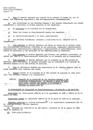 EICN .4/198)/3
E/CN.4/Sub.2/1984/4)
p!lginn 106
2º Pide al Relator Especial que incluya en su estudio el examen de, por lo
menos, las"""Cüestiones ..siguientes y 1·ás ·.,correspondi:entes recomendaciones:
a) Las ·Violaciones de _loa. derech-os-· hurnánds y del derecho humanitario que causen
inoapá"cidad o repercutan de man.ar.a especial· .en los impedidos i
E_) El apartheid en su relación con la incapacidad;
~) Todas las formas de discriminación oOn,tr.a:. los impedidos·;'· -:'"
La in:stitttcionalización y el abuso institucional;
.¡' . _, ·: .
e) Los derechos económicos, sociales y culturales en su
incapacidad;
relación: Con: la
3. PiOE!·. as;rmismo al R:€:lat0io ESpecial qu·e··-f.en..!fa en cuenta··--eri ·su estudio todas
las informaciOhes·pertinentes reC-ib:i.'dae de los g6bierno5, orgailisrrios· especializados,
organizaciones internacionales regionales y organtzaciones no gubernamentales, aten-
díendo en pat'>ticular a ;las· opinióh~s 'ct.e las ovgariizaciones de ..iffipedidos;
4. Pide asimismo al Relator .Especial que incluya, co·n carácter prelíminart un
es·bo'z6 del tenia de la experimentacióif" cíentíf.i·ca en su relación c,;,ñ l~ incapac.Í.d~d;
5. Pide asimismo al
seSiones, para eXáminarlo,
Derechos Huffianos en su 42g
Relator Especial que
el estuci:l6·' propueSto
per-íodo Ó'e sesiOnes;
< <
le presente en su.382 período de
qué· se presentará ·a ;:i.a Comisión dE!.
6. Pide al Secretario General que
ayuda neceS'a'fia para realizar esa·· tai:éa:;
prioporc,ion-e al Sri. Leandro .Q.espouy toda la' .,_,.[--.:.: ;,_
<
7~ Decide incluir en el programa de su )ÜQ período de sesiones el tema titu~
lado nLos derechos humanos y la incapacidact11 •
1984/21º _9:!estión de.la violaziQn de los derecho.§1 humanos y las
libertades fundan1entales: el derecho a salir de cual-
quier.. pais, incluso del propio, y el derecho a ...
regresar al propio país 66¡
La Subcomisión de Prevención de ?iscriroinaciones y Protección a las Min~rf~s,
Recordando sus resolucioneá i9B2/~3 de 8 de septiembre de 1982 y' 1983/5 de 31 de
agosto de 1983"';"
Recordando además la resolución 1984/37· de i2 de marzo de 1984 de--la Comisión 1
sr.
Habien~o·· e~~m¡nado el informe prelimina~671
l"1ubanga~Chipoya 1 Relator Especial i
66/
véasee1
Apro_ba,da sin votación en ],a 34e
caj)ítU10 VI. .. -
67/ E/CN.4/Sub.2/1934/10.
sesión,
.-.... '
,_,. 'y el cuestionario presentaaos Pór el
celebr>ada el 29 de ·agosto de 1984.
 