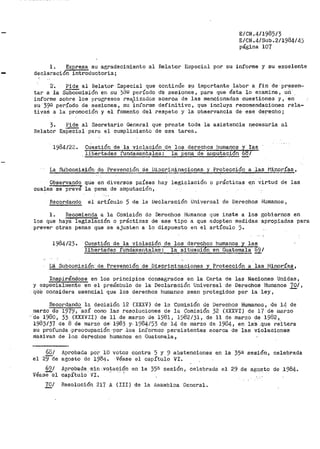 E/CN.4/1985/3
E/CN.4/Sub.2/1984/4)
página 107
1. Expresa su agradecimiento al Relator EGpecial por su informe y su excelente
declaracion introductoria¡
2·. Pide al Relator Especial que continúe su .tmportante labor a. fin de pr~sen~
tar a la sü'bCOmisión en DU j{¡Q período de sesio11es, para que ésta lo examine, uri
informe sobre los progresos rea,lizados acerca de las mencionadas cuestiones y, en
su 39g período de sesiones, su informe definitivo, que incluya recomendaciones rela-
tivas a la promoción y el fomento d'el respeto y la observancia de ese derecho;
3. Pide al Secretario Gene1~a1 que preste toda la asistencia necesaria al
Relator EsPeéial para el oumpliiniento de esa tarea.
1984/22. cU:estión de la violación de los derechos bumanos y ras
libertades fundamintales: la pena de áiiiputaci6n 68/
La Subcomisió1'1· de Prevención de Diocrii~i~ª9':!:.º12.es. 't_ Pr~tección a .las_J::I,!porías,
Observando
cualeSSe preve
que en <livet'sos países bay legislación o pr<Ícticas e_n virtud de las
la pe~a de amputación,
Recordando el artículo 5 de la Declaración Uni·versal de Del,"'echos ffumanos 1
l. Recomienda a la Comisión de Derechos Humanos que inste a los gobiernos en
los que haya legislación o prácticas de ese tipo a que adopten medidas apropiadas para
prever otras penas que se ajuslen a lo dispuesto en el artículo ).
1984/23. Cuestión de la violaci6n de los derechos humanos y las
libertades fundament.9.les":--18. situaci6n en Guatemal~ "'"691
La ·Subcomisión· de Prevención de Discriminaciones :t. Protección a las Mi~rí~~,
Inspirándose en los principios consagrados en la Carta de las Naciones Unidas,
y especialmente en el preámbulo de la Declaración 1Jniversal de Derechos Humanos 701,
qile considera esencial que los derechos hun1anos sean protegidos por la ley,
Recordando la decisión 12 (XXXV) de la Comisión de Derechos Humanos, de 14 de
marzo de 1979, así como las resoluciones de la Comisión 32 (XXXVI) de l'f de r!larzo
·'cte 1980, 33 (XXXVII) de 11 .de ,marzo cJe 1981 1 1982/31, de 11 de marzo de 1982,
1983/37 de 8 de marzo de 198.3 y. 1984/53 <l!'.'! 14 de marzo de 19841 en las .que re.itera
su profunda .preocupación ·por .·los inforrrJ0G persistentes acerca de las violaciones
masivas de los dereclros humanos en Guatenia.la,
68/
el 29cte
691
' -Vease el
70/
Aprobada por 10 votos contra 5 y 9 abstenciones en la 35ª sesión, celebrada
agosto de 1984. ·Véase el capítulo VI.
Aproba~a_-sin ..votación en la 35¡;¡ sesión, celebrada. el 29 de ag~.s_to de 1984.
capítulo VI. ·· ·- '
Resolución 217 A (III) de la A.sainbloa General.
 