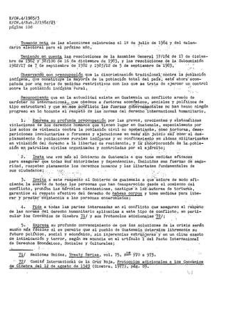 E/CN .4/1985/3
E/CN.4/Sub.2/1984/~3'
pilgl.ña 108
, Toma~~º not¿t de.~a~ elecciones celebrada~ el lº de julio de 1~84 y del calen-
dário electoral para el pr>Óximo añb ;;
Teniendo ,en cuenta la~ resoluciones de la Asamblea General,. 37 /184 de 17 de diciem-
bre de-1982 y· _31f/100 de" 16 'ae _diciembre de i·983, y las ·t:"eSolUCiOnes_ de la Subcomisión
1982/l'i dEi '7 'de septiembre .de "i982 y 1983)1.2 de 5 de septieinbre ae·.-1983·, .. ' ' . ' ,.,
ObservarÍ~O con preocupac;l,.óU que la discriminación tradici:ionei.1-.- cOnt.ra la Pohi'aoión
indígeñá",- qt1e conStituye·· 1a 'ibaY.Oría de la población tota'i ·del paíS'; está ahora'"acom-
pañada por una serie de medidas restrictivas con las que se trata de ejercer un control
sobre ia pOb1á'ti6n indÍg~b~·:~'ui--al, · -·- · 1·
Reco11oci~ que en la actualidad existe en Guatem.:'1.la un conflicto armado de
carácter no internacional.,, QUe obedece a· factores eco·nóro;i..cos, $OCiales y políticos de
tipo estrt1ctural y que e:ñ~,~e3e ~O:~licto ias fuerzas gus~na(®.ntale$ no ban hecho ningún
progreso en lo tocante ·al ·respeto de las ·normas del derecha··-:rnternacional humanitario,
l;. E:::tp-~esa¿J::! profunda prep_cue_aciÓl} por las graves, cr-ecientes'. :y. s'isteniáiicas
violaciones de los derechos humanos que tienen lugar en Guatemala, especialmente por
!OS.- kCt:os. de viólencia cOntra lá población civil no co1nbati·e.rite, ·c·oaió .:to.v.iuras, <lesa..
pariciones involuntarias o forzosas y ejecuciones en ma~a,· s'.fn ju:tCi'o a'S'.í ·como- el des·~
plazamiento de poblacíones rL1rales indígenas y su confinamiento en aldeas r11ilitarizadas
en viola'ciion dei dei>écho a !'a i.ibertad de residencia, y ii· :i.iic'of.~oración de ·ta:..pobla-
ción ep_ patrullas civiles organizadas y controladas por el ejérci_~o.;
2. - :tns-ta Una vez más ·al Gobierno de Guatemala a que tonie medidas eficaciE!S
para asegu~ue todas :é°us"' ~U.-toridades y dependencias, i'nclUidás sus fueirZas ae segu-
ridad, respeten plenamente los derechos hun1anos y las libertades fundamentales de
sus ciudadanos; - -- ,;c..r',
:,:•
3.. Invi-t.a a este' f.é!S:Pe'6to al Gobieróo de guatemala a Que-áclare de modo afi~
ciente. la suerte de todas las personas que han desaparecido desde el comienzo del
con'fiictó, prohíba lai:f- ~tifír:celes e-landestinas, castigue' :a lo1i<.:autores de tortiria:S,
garantice el ~~~peto ef~ctiV? del derecho de habeas corpu_s y tome medidas para libem
raT'. ·y, prestar•· a·s
1
istencia a las personas encarceladas;
' ' . ' .' ' .
4. Pide a todas las partes interesadas en el conf'licto que· ·aseguren
de las normas-del derecho humanitario aplicables a este. _tipo de qonflicto 1
cu1-ar los Con~ShiOs de Gir1e.bra 71/ y si.is Protocolos a;dic'ionales.''72/;- ' ,' .. .,......
.. ·1 "
el re·ap·eto
en paI'ti-
5. Expresa su profuhdo convencimiento de que las soluciones de la crisis serán
much.O más_ fáciles si se permite que el· pi1eblo de Guate·maia ·determine libremente su
futuro· p01f.'tico, social Y eci:onómico, sin íhjerencias extr~{Ii~erS:S-''Y' en un clima' exento
de intimidación y terror, según se enuncia ·en el artícu.lo :¡ ·del Pacto Intertiacional'.
de Derechos Económicos, Sociales y Culturales;
.
'
Naciones Unidas, 'i'reaty Series, v-0·1. 75, N~ 970 a 973.
.. ' •' ,·..
72/ ·comite Internacioliial de la Crtrz· Roja, Protocolos adicionales a los Conv-'enios
de Giñ'ebra del 12 de agosto de 1949 (Gineb1"a, 1977), pág. 89.
 