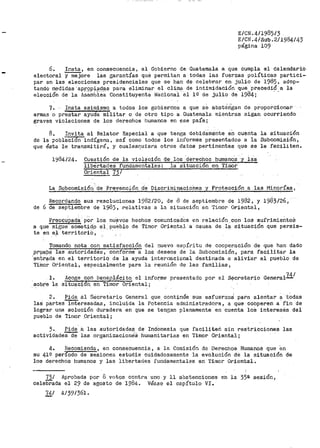 E/CN.4/1985/3
E/CN.4/Sub.2/1984/43
página 109
6. Insta, en consecuencia, al Gobierno de Guatemala a que cumpla el Calendario
elector-al y mejore las garantías que permitan a todas las fuerzas políticas partici..
par en las elecciones presidenciales que se han de celebrar en julio de 1985, adop-
tando m~didas ·apr?P:i-.ª1'.i-.!1ª para eliminar el clim~ de intimidación .que. pr.eoedi~_.a la
elección de la Asamblea Constituyente Nacional el l º de julio de 1984 i
7. Insta asimismo a todos los gobiernos a que se abstérigan de proporcionar
armas o prestar ayudañiI'litar o de otro tipo a Guateniala mientras sigan ocurriendo
graves violaciones de los derechos humanos en ese país;
8. Invita al Relator Especial a que tenga debidamente en cuenta la situación
de la pobl8.cion indígena, a3Í como todos los inforimes pr>esentados a la Subcomisión,
que ésta le transmitirá, y cualesquiera otros datos pertinentes que se le faciliten.
1984/24. Cuestión de la violación de los derechos humano-a ·y las
libertades fundamentales: la situac:Lon en Tin1or
Oriental 73 /
La Subcomisiór1 ·de Prevención d·e Discrin1inacioÍ1es y Protección .a las Minorías,
Recordando sus resoluciones 1982/20, de d de septiemb1.~e de 1982, y 1983126,
de 6 de septiembre de 1983, relativas a la situación en Timor Oriental,
Preocu.pada pOr los nu~vos hechos comunicados en relac.ión con los sufrimientos
a que sigue-- sQm"et_id.0 el_ pueblo de Timor Oriental a causa de la situación que persis-
te en e~ territoriO,
Tomando nota con satisfacción del nuevo espÍr>itu de cooperación de que han dado
.Prµe,b? las autoridades, con.forme a los deseos de la Subcon1isión, para facilitar la
·_~nt.rada en el territorio de la ayuda internacional destinada a alivi~1r al pueblo de
Tiinoi- 01~iental, especialmente para la reunión de las familias,
l.
·sobre la
Acoge con beneplácito el informe p1~esentado po?' el Secretar.to General74/
situ~c~ori_ en Timor Oriental;
2. Pide al Secretariio General que continúe sus esfuerzo~ para alentar a tOctas
las partes interesadas, incluida la Potencia adn1inistradora, a que cobperen a fin de
lograr una solución duradera en que se tengan plenamente en cuenta loS interesés del
pueblo de Tirr1or Oriental;
;.. Pide a las autoridades de Indonesia que faciliten sin restricciones las
actividades de las organizacione·s humanitarias en Timor Oriental i
4. Hecomienda, en consecuencia, a la Comisión de Derechos Humano$ que en
su 41º per1odo de sesiones estudie cuidadosamente la evolución de la situación de
los derechos humanos y las libertades fundamentales en Timor Oriental~
73/ Aprobada por 8 votos contra uno y 11 abstenciones en la 35E!. sesiónl'
celebrada el 29 de agosto de 1984~ Véase el capítulo VI.
74/ A/39/361.
 