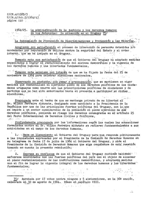 E/CN .4/198513 ,
g/CN.•.4/St16. f'/.1984/ t+::J"
págit1a" 110 .
1984/25. La administración
de los -deténidos·:·
de la justicia y los derechos humanos
la situacion ·en· el Uru·guay 7.5;·
Discrim;i.naciones
• '' ,,. ' . ." i ;
y Protección .a las Mino.r•1as.11
Acogiendo con satis·fa.Cción el p~OcesO de lib·e~ación ci~ personas detenidas Y/o
condepada:~. p_o_r imputac;_ion .de delit;o~ _contra la seguridad del Estado y el o.rde11
inte,f.ri(>-,' qµe·~·sf;:l ·ha· i.nC¡a_do en el Uruguay,. .. - .
Tomando nota con satisfacci6'n de que el Gobierno d~i:''urug~ay h~ adoptado medidas
en.<?~mina_da.;i ~ lo~:r€lr el restablecimiento del sistema democrát.ico y. la_. _vig~ncia, de
los d~re9fO~·.Pupiprio's y l_as liber1:.ad?c$. fun~a~entales,
. ' '-~ T0ilia~do
noviembre de
nota
19~4
as:i.m1smo ·c~n inter-4s de que se ha fijado
para celebrar eJ.r.cci_on.es nacionales,
la 'recha dei' 25 de
' ' . .• .. ,•-_ ' ···. ) :
Observando no obstante';'· con·· pesar y ··preocupaciorr;· que se m~ntienen en vigor
medidas que obstaculizan el ejercicio pleno de los derechos políti·cos de los ciuda~
danos uruguayos como ocurre con las proscripciones políticas de ciudadanos y de
par-t~?-9~ ··qq_~-.1?-º. _ha~. ~~do a:utol"iZados' =has.ta el presen_':-:~:..a_ P.ªrt:ic;:ipari·-~~- :dt.g.b~ª -··
elecciones,
Preocupada' ante- el hecho de que se:.mantenga privado de su libertad al·
Sr. ~/ilson Fer-reira Aldunate, designado como candidato a la Presidencia de la
República· por. una de las· pf>incipales- -fuerrzas- ·polí-ticas del Uruguay·, con l_o,::qi:,iis¡·
se:. impide. a uri sector. consider-able -de, J.a pdb-laci&'.i el p-l·eno eje'rcicio de sü.if·
derechos políticos, poniendo en riesgo los derechos consagrados en él artículo 25
del Pacto Internacional de Derechos Civiles y Políticos,
.·t .... ,.
Prafundarilente preocupada por las'infortnaciones segúO· las cuales las a.dusacioneS
f'o·rmuladas. cOntra el Sr. i-Jilson Fedriéf.ra· ,AJ.dUhEl-te se. refieren· .fundamentalméñté a st.is
actividades en el campo de los derechos humanos,
1.-0 -·,Hace:_ un llamami-ento, al Gobierno del· Uriuguay ·pa~.a::~~q~; responda pó:;:i,it.ivamente~
a las inquietude$ expresadas por el Presidente de la Cotnis:i.Óh ·a.e· Derechos ·Humanos eh
su telegrama de fecha 17 de julio de 1984 al Gobierno del Uruguay, y pide al
Pr·esidente·· -ae la Comisió11 de Der.e-bh0·S- }Jtihianos que sigá ocupándose de e~t~ .Puest.ión
tomando en,· cuenta la .presente· re:'solucfón;· · ·
2. Expresa su confianza de que el Gobierno del Uruguay continúe 11a:ci.éhdó:"
esfuel"zos coordinados con las fuerzas políticas del pats con el objeto de alcanzar
el pleno;. r.es-ta-blecimiento de'- ·las inStituciones dem6cráticas, y adoptani;iQ. _.riledidas
con el fin de lograr la vigencia ·integral ''de· ·1os derechos humanos y laS 'libe'rtá:deS .,
fundamentales;
. '
'' -' ,. -'
,,
J.2.! Aprobada por 17 votos contra ninguno y 5 abstenciones, en la 36ª sesión~
celebrada a~ JO Q._e .agosto de .,~_9.84.. Yi$ase e_l ~papít~o VIII.
 