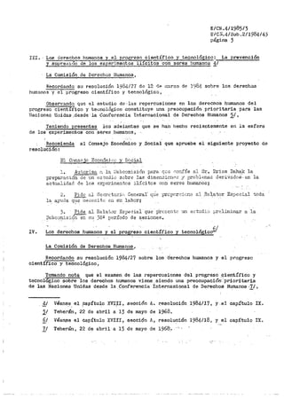 E/CN.4/1985/3
E/Cll.4/Sub .2/1984/4)
página 3
III. Lo.s de~oa humanos y el- p-l"ogreso científico y tecnológico: La prevención
y supre31.ón de los experimentos ilícitos con seres humanos 1/
La Co1nisión de Derechos Hurnano~.J
Recordando su resolución 198412·7 de 12 11P 1;t1rzo di." 198.1. sobre los derechoa
humanos y el pÑ)greso científico y tecnológico,
Obser'vando qu.-; ,c;;l estudio de, las repercusiones en los derechos humanos del
progreso cient1.fico y te...:nológ;Lco constituye una preocupación prioritaria para las
1.qaciones U11idas ,,desde· la Coriferenci~ tnternacional de Derechos Humanos 2/,
Teniendo p,r.esentes los adelantes que se hai1 hecho recientemente en la esferia
de los t¡ixperimentoa con se_res _·bumauos,
Recomienda al Consejo Económico y .Social que apruebe el sigui·ente proyecto de
r,esolucion:
IV.
El Consejo Econó1nj ce y S0cial
l. .Auto.rizo, r~ la 8ubcomisió11 para qo;.o r:-01li'íe al Sr., llriss Dahafc la
preparació11 de un o:::tt1Uit1 sobre las dime11Gio11Pr; ;y rirolJl.-1mas de:eiv-ados.- en la
actualidad de los r,:xpBrimentos ilícitos con seres 11umanos~
2. Pid0 ~-"1 Secr<"t::..ricJ General' q.Je prc1Jc.rcic11e al REJiator Especial toda
la 4yuda q~eceoito c11 s11 labor;
3~ Pide al IlelF.~t~ir Es1)eciai que p"rcccntc un et:tudio 1Jreliminar a la
i,3ubc.:irr1isión sn s1t 38Q período de s.esione.sQ
Los derechos humanos y el progreso científico
• 61
y tecnologiccr'
La Comisi6n de Derechos Humanos,
Recordando su resolución 1984/27 sobre los derechos humanos y el pl"ogresc
científico y teonol6gico 1
Tomando nota que el examen de las repercusiones del progreso científico y
tecnológico sobi'e ·1as derechos humanos vie11e, siendo una preocupación< prioritaria
de las Naciones Unidas desde la .Conf'erencia Internacional de Derechos Humanos 'l/.1
j_I Véans.e_ el ~Capítulo XVI;tI, sección A. r:esoluci6n 1984/17, y el capítulo IX.
2.1 Teherán, 22 de abril a 13 de mayo de 1968.
§/ Véan.se el capítulo XVIII, sección A, resolución 1984/18, y el capítulo IX.
ll Teherán, 22 de abril a 13 de mayo de 1968:. ,-, ;
 