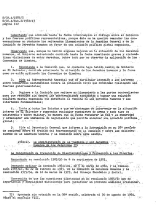 E/CN.4/1985/3
E/CN.4/Sub .2/1984/43
página 112
-· .·--·
Liinerrtana:o··--que c6ñtinúé:·ha"Sta:·.·1a ·feCha 1rite·r-~ump·:fdo el dÍ.ál~go ~~tr~ él' Gobierno
y las fuerzas políticas representativas, porque éste no ha querido reanudar las· con-
versaciones no obstante lbs reiterados llamamientos de la__ Asª¡nblea _General y de la
Comis·ión de· D'é're·chOs Humanos en favor d.e una- sOlÍJ.cíón po3,._ít,ica ~lo.bal ne~ociad~,
Obser-vando que, aunque ha habido ~igUnas mejor>as en· 1a· sitú~ción de' los derechoS
humanos, el_ Gobierno salvadoreño continúa hasta la recha cometiendo graves y. sistemá-
ticas -'Violaciones de e5t68 dei-Eichos, Sobl"e ·todo por ·'no obserVá.r -la apli·qaCí6n de los
Convenio:S de Ginebra,.
l. Recomienda a la Cor.1isión que, no obstante_ haya habido cara.bio.de Gobierno
en El SalV.9.dor; ·c:ontinúe exttminando la sitúabi6n de· iOs dereChO~ 11uma~oS: y -la forma,. .--- - -. ','
como ae·estan aplicando los COnvertios de Ginebra;
2. Pide al ae¡'.fi"esSntañte Especial que, dé Parti6~i;;i.r .·atención a los" inf'orm~s
sobre ·bombrr:cteos eiStemáticos ·Contra .ía ¡:)Obi8.ción c:Í..Vil que cohtinúan r~ai1z~ndO ·iaS
fuerzas gubernamentales;
3. Sugiere a la. Ci;:>mi!sión que reitere su;·11amamieñto a. las paf'.tes contendientes
par>a que reanuden s1ri·:·ct~nlo'ra:~1·as ·-conver>s.3.CiOrieS·· tertdxeót~_iir a· ·bu~~ar -una solución
política global negociadá qüe g8.r>6.ritice ·et resPetó cte lo~ derechos humanos y las
libertades fundamentales; · ·
4~. ~- ln:sta..a· :todos los Estado.$ a- qü.e:..·s-e..:abstengan ·d'e'· :f:riterVenir·,en· ia situación
interna .de- El Sal~ador y suspendan Cualqq.ier li¡!WDinistro _de a~a§_ .Y-. todq tipo de .. _
asistetiéia· Y apoyo niilitar-,1
·de· m·anera que s'e..P.Ueda restaura,r la.PEli Y.-_la segurid:~i;I,
y establecer una ·-itistanciEl ·de negociación qu·e permita alcéi,nzar Una· ~olUción política
global; ' -. --·. · · · . ·.- . ·
5. Pide al Secretario General que informe a la Subcomisión en su 382 período
de seSioné:S"Sdbre el trabeij'o del Representante''cte,l~ Comisi'ón' y sobr~ las delibe"ra-
ciónes dé la Asamblea 'General y la Comisión sobre·este asunto.-·_ ,...·. .
>.-·
~-984/27,. La adrainistración de la· 'juS.ti9ia·.0 ;v. lo;s:, dereehos
. ..huraano$. de "los de.tenidos. -77./
., :.:.
- ,... '. ' ._,-,..[,' ;
La SUbcomiSi-Óri de ?réVención de bisci"imirta'cidneS ·y '·Pi'citeccii$n a laS 'rtinorías,
Recordando s~ resolución 1983/3.~ de 6 de !':lªP~ie:~.}>!'.~, _q_~ 1,983,,
"·' ,,
Desean~o. aplica~ .ta -·decisión 1984/104; ct~" ~:·=ae ;na~k;o, de 1984, Y· l~-:~r>e:sol~:. .
ción 1983118,-·tte· 22 de feb-rero de 1983, ·de· ia'· 'édfni~i"ón. ·cte ·oe·re"chOs- HUmahos y la,
resolució·n 1979134, de 10 de marzo de 1979 1 del Consejo Económico y social,
. r·
·con-vencida de· ·que las· cu~stiones ·p1atr1:..e-actaS ·.e:Íl ·$~· resOiuoi.ón 1983/3·0 So1r _de
importancia- y: Complejidai"I ·s·uficient~s··Para j:-i_st~f:iciar· un profundo· arúüisis·,_·p~e_lini~nar,...
Ti/
véasee1
Aprobada sin votación
capítu10 VIÍI.
en la.. 36@. sesión, celebrada el 30 de agosto dé 1984·.
 