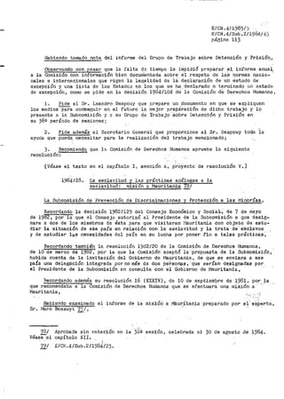 E/CIL4/1985/'i
E/CN. 4/Sub. 2/198.4/ 43
página 113
Habiendo tomado nota del info.rme del Gr-upo ·cte Trabajo sobre Detención y Prisión,,
Observando con pesar que la falta de tiempo le impidió preparar el, informe anual,
a la Comisión con informaciórl.- bien docurdento.da sobre· él respeto de laS normas nacio- _.
nales e internacionales que rigen la leg:alidad de lii cte:cla,ración de u'n estado de
excepción y una lista de los Estados en los que se ha ,declarado o teru1inado un estado
de excepción, c·omo se pide en la decisión 19-84/104 cte!-la Coinisión de Derechos Humanos,
l. Pide al Sr. Leandro Despouy que prepare un docurnento en que se expliquen
los medios--pa;a conlseguir en el rUturo la mejor pr'epáración de dicho trabajo y l_o
presente a la Subcomisión .Y 8 su Grupo de Trabajo ·sobre Detención y Prisión en
su 38º período de sesiones;
2.
ayuda que
Pide además al Secretario General que proporcione al Sr. Despouy
pueda. necesitar para la realización del tr¡oibajo mencionado;
toda .ia
3. Recomienda que la Comisión de Derechos Humanos apruebe la siguiente
resolución:
[Véase el texto en el capítulo I 1 sección A, proYecto de resolución V.]
·r.:.a esclavitud y las prácticas· ariálogas a la
esclavitud: misi6n a i"lauritani:<;l 781
La Subcomisión de Prevención de Discri1ninaciones ~' Protección a las l"JinOrías,
Recordando la ·decisión 1982/129 del Consejo Económico y Soc1ai:.,' de 7 de 1nayo
de 198"2, por-la que el Consejo autorizó al Presidente de la Subcomisión a que desig~
nara a dos de los miembros de ésta para que visitaran i''iauritania con objeto de estu..
diar· la situación de ese país en relación con la esclavitud y la tl"ata de.·e·sclavos
y de estudiar las necesidades del país en su lucha por poner fin a tales prácticas',
Recordando· también la resolución 19d2/20 de la Comisión de Derechos Humanos,
de 10 de marzo dEi 1982, por la que la Comisión aceptó la 'propuesta de la Subcomisión,
habida cuenta de la invitación del Gobierno de í'1auritanin 1 de que se enviara a ese
país una delegación integrada por no 1nás de dos perSonas, ~que serían ·designadas por
el Presidente de la Subcotnisión en consulta con el Gobierno de lvJauritania,
Recordando ·además su r~solución 16 (XXX!V) -~ de 10 de septiembre de 1981, por:. fa
que recomendaba a la Comision de Derechos Hur1la.nos que se efectuara una n1isión a
Mauritania,
Habiendo examinado el informe de iá misiói'.I· i:i Maur;~tania preparado por ?1.e::x;perto,
Sr. l'1arc Bossuyt 79/,
'781
Véase':el
Jlprobada
capítulo
sin votación en la·'3(~ª sesión, celebrada el 30 de agosto de 1984.
XII.
1
191 E/CN.4/Sub.2/1984/23.
 