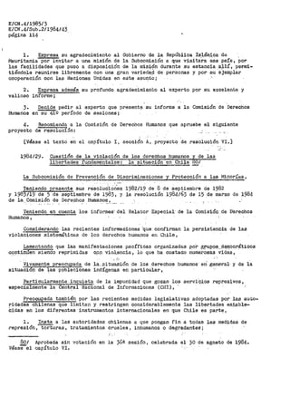 E/CN .4/198513
E/CN.4/Sub.2/1984/43
pág1-na ii4
l. Expresa su agradecimiento al Gobierno de la República Islámica·de
t-'i.auritania por invitar a una misión de la Subcomisión a que visita·ra 'e'se paí's, por
las facilitjades que puso a disposic;ión de la rais;i0n durante su estancia :a.;t.lí, permi-
tiéUctoie reunirse libremente con una gran variecta~ de personas y por-su ejemplar
cooperáción con las Naciones Unidas en este asu~to;
2.
valioso
E::presa además su profundo agradecimiento al experto por su excelente y
informe;
3. Decide pedir al experto que presente. su informe a la Comisión de Derechos
Humanos en su 419 período de sesiones;
4. Recomienda a la Comisión de Derechos Humanos que apruebe el siguiente
proyecto de r.~soluci5n:
[Véase el texto en el capítulo I, sección A, proyecto de resolución VI.]
1984129. Cuestión d.e la violación de los derechos humanos y de las
libertades fundamen"'E"iiles: ""1a situación en Chile 80;
La Subcomisión de Pl"evención de Discri1ninaciones y Protección a las Minor:t'as,
1'eniendo oresente sus resoludióÓS:s 1982/19 de 8 de septiembre de 1982
y 1983/19 de 5 de septiembre de 1983, y la resolución 1984/63 de 15 de ma~zo de ~984
de la._.Comisión de Der-echo_s Humanof'.?.._.
Teniendo_ en cuenta los informes· del Relator Especial· de la Comisión de Diarechos
Humanos,
Considerand.o las recientes inf'ormaciones ··que confirman la persistencía de las
violaciones sist~máticas de ~os derechos humanos en Chile,
Lament~ndo. que las manifestaciones pacíficas organizadas
C~l!'lt~nµen siendo repr.i.midas cpp ·vio.l.e·ncia, lo que ha costado
paf> _gpupoS:...~~mocráticos
numerosas v·idas,
.' -~
Vivam~nte preocupada de la,- .Gitua.eión de los _derechos humanos· en~ gener>al· y de la
situaci6n de ~as poblaciones indÍ-genas en particular,
Particularmente inq_uieta de la impunidad que gozan los serviC.-;i;os :represivos,
especialmente la Centt.'al i'iaciOnaJ. de .Informaciones (CI·JI) t
Preocupada también por las recientes medidas legislativas adoptadas por las aut.o-
ridades chilenas que limitap y restringen considerablemente las lib~:rtades es_ta.ble-
Cidas en los diferentes instrumentos internacionales en que Chile es part~i
l. Insta a las autoridades chilenas a que pongan I'in a todas las medidas de
represión, torturas, tratamientos crueles, inhumanos o degradantes;
80/
VéasSel
Aprobada
capítulo
sin
VI.
votación en la 36ª sesión, celabrada el 30 de agosto de 1984~
 