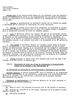 E/CN .4/1985/3
E/CN.4/S~q.2/1984/43
página 116
Tornando nota de las observaciones hechas por los gobiernos y· por las organiza-
ciones no guber-namentales acerca ·dé las comunicaciones que les enviO ei'Secret.ario.
General en cumplimiento de la resolución 1983/32 ae la Subcomisión dé 6·-de séptiezii;,;
bre de 1983,
l. Expresa au agradecimiento al Secretario General por el inf'orme tan amp~f-~
e importante que ha preparado -de conformidad con dicha resolución;
2. Sub.raya la amenaza. que la carrera' de armamentos, en particular la Caf'.r'era
de ar[)lament9.s,-nucleares, representa para el logro del progreso social y económi6~· y
para .1a -.rea.J.,izat;iiÓn univel"sal de todos los derechos humanos; ''· '-''"· _·;
3. Pide al Secretario General que prepare una guía de los convenios, conven-
ciones y resoluciones aprobados. y _de los informes. publicados por las Naciones Unidas
en relación con. l~S consecuenéi"áis· desfavorables ·a-e ·1a·· carrera.· d'e armamentos, en
particular de l~ :carrera de -armamentos nucleares·, para la ·reaii-zaCióU universal de
los derechoB humanos, y que presente esta guía a la Subcomisión en f?.U 382 período de
sesiones; ._,,__
. ·-·
4. 'Pide. .además al Secretario· General que transm±ta cuáhto antes un::recorda-
..torio ,a los EoPiernos· y a las organizaci0nes no gube0hame·ntales qlt~ aún no ·hay.an __
enviado sus'.Jo-Pservaciones respecto de J;a · comunicacióh que 1.es dirigió en cUIIiPlimieh'.to
dei p.Írraf'o 4-. de la I'esolución 1983/32 .dé la Subcomisión, pidiénd·Oles' q'ue Presenten'.,
si así lo desean, sus opiniones y comentarios e 3.hf'Orinación- a:J: Secret.ario -Genera1:·'y
que prepare un inf'orme sobre la marcha de los trabajos, teniendo en cuenta todas las
respuestas recibidas y las observaciones formuladas por los miembros de la Comisión
y de la Subcomisión en su. )_8~ período de sesiones;
5.
progral(la
Decide continuar el,
de su 389 período de
del,:la·te sobre esta
sesiones 83/º
-
cuestión como punto del- terna 6 del
Eliminaélón <ie. -~odas las formas de. intolerancia y diSCI'iminación
basádas en la reli~Ó!l o las convicciones 84¡:
La Subcomisión. de. Prevención de Di.Scriminaciones y Protección a lcis.. i'·!!!J?r.Ías 1
Habiendo debatido el informe preliminar
8
5/ sobre la cuestión de las dimensiones
en el mundo contemporáneo de los problemas de intolerancia y de discriminación fun=
dados e11.la religión o las convicciones 1 presentado por··la Relatora ESpecial 1
Sra. Elizabeth Odio-Benito, ._·:
Expresando su agradecimiento a la Relatora Especial por' la labor reali:zada en
la preparación del informe pre1fminar,
831
841
véasee1
85/
...,
Véase el tema 7 del programa provisional par>a el 38g p-eríodo de sesiones-·~
Aprobada sin votación en ·la 36a sesi6n1 celebrada ·el '30. d·e ag:OstO.' dé. 1984--•.
capítulo XIV.
E/CN.4/Sub.2/1984/28. 
 