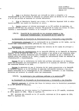 EICN.41198513
E/CN.4/Sub.2/19Ü4/4)
páe;ina 117
l. Pide a la Relatora Especial que continúe su labor y presente a la
Subcomision eri su 38º período de sesiones un informe sobre· la -march.a de sus -trabajos_.
y en su )9º período de sesiones un informe definitivo;
2. Pide al Secretario General que orcste a 1.:i Rélatora Especial toda la asiJ?--
tencia poG'Ii3"i'e, con objeto de facilitar s~ labor;
3.
relación
lerancia
Decide examinar el informe ··mencionado en su )3º período de sesione:;:-!, e.n
con el terna· de!l py•odran1a titulado 11Eliminación de ·todas las· formas de J.nto-;
y diacriminación fundadas en la rclir;ión o las convicciones 11 •
1')84132. Cuestión '~~ la violación de los derechos humanos. y las
Trber.'tactes fundamen1'7tles: la situacion en Sri Lanka E°6/
La Subco111isión de Prevención de Discrimin~siones y Protección a las 11in2.!fu_.1
Profundamente preocupad.a_ por la rei;tciración de la violerlcia en Sri. Lanka , que llíi ..
tenido conio consi;cuencia graves pérdidas de vidas y bienes,
Reconociendo la 1•esponsabilidad últ~nia del Gobierno de Sri Lanka de proteger a
todos los sectores cle·la comunidad,
Tomando nota con agradecimiento de la decisión 1984/111 de la Co_misión de Derechos
Hu111anos, ·de 14 de marzo de-- 19B'lt~ en la que ínstaba a 1a:s partea a que siguieran adop~
tando todas las medidas necesarias para fortalecer y mantener la paz y restaurar la
armonía entre los pµ.eblos _de Sri Lanka y. acogía 9on satisfacción todas las medidas de
rehabilitación y rec.o.bciita~ión, · ·
Deseosa de que la conferencia de ·toJOS lóS par•tidos convocada por el Gobierno
logre los progresos que ardientemente se esperan en el sentido de re$olver o reducir
las 'tensiones étnicas· en el país,
Expresa, la esperanza de que el Gobierno de Sri Lanka proporcione a la Comisión
de Derechos Hilmanos en_ su 41Q período de sesiones información relativa a los pro~
gresos realizados en la investigación de los inCídehtes ocurridos y a, los recientes
esfuerzos por .promover la arri1011ía entre laS comunidades.
1984/33,.__ La esclavi.tll-d. -y las prácticas análogas a la esclavitud.?l/.
La Subcomisión de Prevención de -oiscriminacianes y Protecciói:i. q. las l"linorías,
.- ·-
Habiendo examinado el infol"me del Grupo de trabajo sobre la Escla'vttud presen~ádo
en su 37Q periodo de sesiones,
86/
el 3Üde
871
Véas;-cl
Aprobada por 11 votos contra 3 y 6 abstenciones en la 37a sesión~ celePrada..
agosto de 1984. Véase el capítulo VI~
Aprobada sin votación en la )'/B se::::ión, celebrada· el 30. de agosto de 1984..
capítulo XII.
 