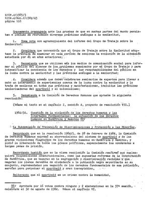 EICN.41198513
E/CN.4/Sub.2/1984143
página 118 ·
Gravemente pi"eocupada ª-nte la.s, P.~-uebas de q.ue en muchas partes del mundo persis-
ten e incluso se i'ecrudeó'en diver.~s.prácticas análogas a la esclavitud"
l. Toraa nota con agradeQ_,imiento del inf'orme del Grupo de, Trabajo sobre la
Esclavitud;
2~ Considera que convendría que el Gi:"_Upo de Trabajo sobre la E¡;;clavitud- adop-
tase la práctica de examinar en cadÁ;l_ período .de sesiones la evolución de la sitaációti
estudiada por él en años anteriores;:"·: -
3. Recomienda que se utilicen más los medios de comunicación social para infor-
mar al público del alcance de los___p_rqQ_lemas examinados por e-1· Grupo de Trabajo y para
intensificar la conciencia de los-··dé.r;:-~c.hos y las· responsabilidades del público en
la lucha contra la esclavitud y las prácticas análogas a la esclavitud;
.. . : l'.· . . .
_4. Considera ademas que deben·celeOrarse seminarios de expertos para llevar a
cabo un intercambio de ,experiencias acerca de la lucha contra la esclavitud y la
trata de esclavos en tod"a.S sus prácticas y manifestaciones, incluidas las práctiCas
esclavizadoras del apartheid y el colonialismo;
'
5. Recoffiienda a la Comisióri- de Derechos Humanos que apruebe la siguiente
resolución:
[Í/éase el texto en el capítulo I 1 sección A~_ proyecto de resolución VII.]
1984/34. Cuestión de ··1a violación- dei" lCÍs derechos humanos y las
libertades fundament;ales: la situacion de los derechos
huma.nos en Sud.Ífrica YNamJE~~ .M,I
;-,_ta Subcomisión de; Prevehción de Discriminaciones y P~tJcción a. las Minorías,
Recordando que en la resolución 1984/5, de 28 de febrero de .1984-~ l.i (;Qmisión
de Derechos Humanos exP~esó su aborrecimiento del_sistema-de apartheid y de'las
graves violaciones flagf;arites de -los derechos humanos en~SudáfriCa,y Illamibia;. y
pidió la liberación de tadé:S los presos ·políticos,. especialmente los condenados ·a·
largas penas de prisión, · ··
Recordando también.que en la misma l'.'eS;Olu·ción la Comisi6n ·reafirmó qué -~~les­
quiera disposicio'neS coriStitucionales, como las supuestas reformas de la Constitución
de SUdáfrica, que se basaran en la segregaciÓJ'). y ,discritninación· rac1i¡.e:s:-'Y>'"itUe....·
negara·n !Os plenos dere-C1i.bs de ciudadanía-' a ·la poblaCión negra_-"rM:yoritaria e11 su
conjunto 1 representaban una negación de tos derechos fundaraental·e's de- ·esa poblaO':Lón,
servían pclra perpetuar el apartheid y aran inaceptables, , ··· · · · ·
Reiterando que el aparthe.l;_~ es un cri1nen contra la humanidad,
88/ Aprobada por 16 votos contra ninguno y 2 abstenciones en la 37ª sesión,
celebrada el 30 de agosto de 1984. Véase el capítulo vi.
 