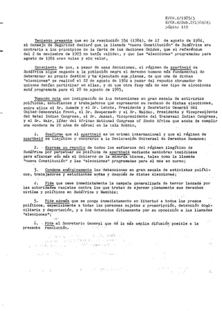 E/Ctl .4/1985/ 3
E/C"N .4.1 sub .211s1nrflJ].;,
prígina 11'.;l
Teniendo presente que en la resolución 554 (1984), de l'l de agosto de 1984,
el Consejo de Seguridad declaró que, la llamada irnueva Constitución11
de Sudáfrica el"a
contraria a los principios de la Carta .dé las Naciones Un_í,:laS, Que- el referéndum
del 2 de noviembre de 1983 no tenía validez, y Que las "eleccionesn programadas para
agosto de 1984 eran nulas y sin valor,
Consciente de qu~, a pesar de esas decisiones, el régimen de apartheid de
Sudáfrica sigue negando a, la .Población negra el derecho humano más fundamental de
determinar su propio des·tino -Y"·ha:·éjecutado sus .plahes, de que una de dichas
"eleccionesº se realizó el 22 de agosto de 1984 ·a pes·ar del repudio abrumador de
quienes debían participar en ellas, y de que otra fas~ más de ese tipo de elecciones
está- programad_a para él 28 de .agosto de 1985, ··
Tomando nota con indignación de lns detenciones en gran escala de activistas
políticos, estudiantes y trabajadores que expresaron su rechazo de dichas elecciones,
entre ellos el Sr. Gumede y el Sr. Lekota, Presidente y Secretario Gehera:.,t: d€1-
United ·Democratic Front, el Sr. Sewpersadh y el Sr. Naidao, Presidente y. ViCepl--esidente
del Natal Indian Congress, el Sr. Jassat i Vicepresidente del Transvaal Indian Condfoess,
y el Sr. Nair, líder del African National Cone;ress of South Africa que acaba qe cumplir
una condena de 20 años de cárcel en la j.sla Robbin,
l. BeafirmR que el apartheid. es ·un cri"meh internacional y que el réginien de
apartheid es ilec;1ti1no y contrario a la Declaración Universal de Derechos f!umanos;
2. Expresa su repudio de toQos los esfúerzos del régimen.ilegítimo de
Sudáfrica ·por. ·perpetuar su polítiC"a de apa:rtheid 1nediante marliobras insidi
0
0sas
para afian-zar aún más el Gobierno de la miriorÍa blanca, ta-les como la llamb.da
"nueva Constitución1i y las Heleceiónesir programadas para e·i mes en curso;
;. Condena enérgicamente las detenciones en gran ·eaqala de activistas_políti-
cos; t-raba°'j~a~ct~o~r~e~s~y=e~s.,tfu~ct~i~·a~n~t~e~s ai:it'es y desptié'S- de -dichas e1eccioneé;
4. Pide que cese inmediita~ente ·la campaña generalizada de terror lanzadS Por
las autorictaeíes racistas contra los qué tratan de ejercer plenamente sus derechos
civiles y políticos en Sudáfrica y Namibia;
5. Pide además que se ponga inmediatamente en libertad a todos lo.s ·presos
políticos, especialmente a todas la.s ·personas sujet"a-s a· proscripción, deténción ·doro.i:..
ciliaria y deportación, y a los detenidos últi1na1nente por su oposición a las llama'cia.S
ºelecciones 11 ;
6. Pi'de .al- Secretario Gener?ll que dé la más amplia difusión posible- a la
- 'resolucion.presente
•'.;'•
' .. ,_·,
- ··'-'''
!.
 