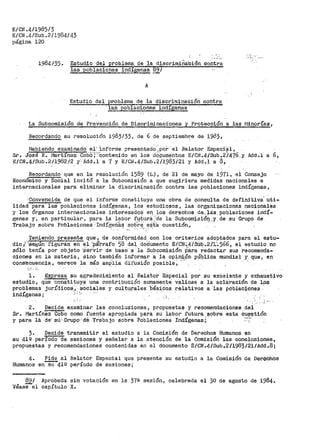 E/CN .4/1985/3
E/CN ,4/Sub .2/1984/43
página 120
1984135. Estudio del problema de la discrimiña1
c·iÓn contra
las poblacior1es indfg;enas 89¡
A
Estudio del problema de la -discriminación contra
3=..az.. poblaci.o-nes· indigenas
:.-::...,.
La Subcomisión de Prevención de Discriminaciones y Protección a las Í'linorías;
Recordando su resolución 1983/.33. de 6 de! septiembz:-e de 1983,
Habiendo examinado e1·· ·informe presentad~·; por· el Relator Especial,
Sr. Jose R. Martínez Cot:iO';:)'contenido en los d~9umentos E/CH.4/Sub.2i47.?-_y, Add.l a 6,
E/CN.4/Sub.211982/2 y Add.l a 7 y E/Ct;.4/Sub.2/1983/21 y Add.i a á,
Recordando que en la resolución 1589 (L), de 21 de mayo de 1971, el Consejo
Economice y Social invitó a la Subcomisión a que sugiriera medidas nacionales e
internacionales para eliminar la discriminación contra las p~blaciones indígenasv
'convencida de que el i'nfo.rnie constituye ttna obra de consulta de definitiva· uti-
lidad para las poblaciones indígenas, los estutjiosos, las organizaciones nacionales
y los órganos internacionales iriteresadoS en los derechos de., lás pbblaciones indí-
genas y·. en particular, p'ara la lab·or f'utura:_·de la Subcom:j.sióQ.y,de su Grupo de
Trabajo sobre Pob'laciones ·Indígeii.a·s sob're ·e~·t:a cuesti6n.,. .-- ·..·~ ,'-: '
'l'eniendo presente que, de confqrmidad c_on los criteri.os adoptados para el estu-
dio /"':Segun-' figuran en el 'pa'rrafo 58 del. doCiumento E/CN-~'4/SÚb.2/t;~566 1 e1 estudio- no
sólo tenía por objeto ·Ser.Vir de base· a la Subcomisión p·ara Í'edactar sus recoraenda-
ciones en la materia, sino también inf'ormar a la opiniR'n- pÚbl_ic.a mundial Y. que, en
consecuencia, merece la más am_¡:}·l~a difusión posible; _-,. · - ·
;;•: ·'·
l. Expresa su agradecimiento al Relator 'Especial por su excelente y exhaustivo
estudio, que constituye una contribución sumamen~e valiosa a la aclaración. de 19s
problemas jurídico-si,· sociales y cultµrales :básicos. relativos a las poblaciones
indígenas; :·,; '.; ··-
·- ¡ ,-
';,
2. Decide examinar las conclusiones, propuestas y recomendaciones del
Sr. Martínez Cabo como f'uente apropiada para su labor futura. ,sobre esta CU.f?"ll1tión
y para lé. de-' sú '· Gru"[)o'·:de· Trabajo ·sobrs Poblaciones IndÍgenasi .·
3. Decide transmitir el estudio a la Comisión de Derechos Humanos en
su 41Q período"'de sesiones y señalar a la atención de la Comisión las conclusiones,
propuestas y recomendaciones contenidas en el documento E/CN.4/Sub.2/1983/21/Add.8;
4. Pide al Relator Especial que presente su estudio a la Comisión de Derechos
Humanos en~41Q período de sEsiones;
891
Véasee1
Aprobada sin votación en ls 37ª sesión, celebrada el 30 de agosto de 1984.
capítulo X.
 