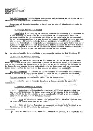 - ., ·, . ''c.
E/GN.•411~85/3.
E/éN.4iSub;2/f984/43 ·.
página 4
.'Í'eh.terid·o' ·P-Pesentes· .._1-oa ·-;ade-l;antós oonáegui¡dos r.eCá.ent.eroénte...en- lá ·esfei'a._ de -la -·
tecnología de computadoriis y ríi!C-?'000mpu:tactóra.s; '
Recomienda al Consejo Econ6mico y Social que aprueb·e el ''simiente proyect_o de
resoluci91?-~
El Consejo Económico y Social
.. R~C6tiii$:ncf~· '~ la COmisión de Derecfi.oS ··Hum::i.nos que aU:toríce a- ia·..suD.Cnn:iisión
a ·que- emp·r~nda i.rn._'eatud:10-·en' e1.._ruturO' aC·éroa ae· la repercusión ".éobte 'lris
de!"echos tium8.bós ·ae 10s reciehtea adeli:li1tos en i·a tecnología ·de las··c·omputa~
.,,sJqr~s y ~~croCQI!lPJJt.aqot_"'as y a que designe un relator especial para que emprenda
·e'se estudio.' Ei--·E!SttlcJj:o deber:ía dedicár 'Particular. atenci:óii:K'.loa.. pdS.ib'les
usos de la tecnología de computadoras y microconipütadorias pa:l--a·::tograr una mayór'
difusión de los textos de los instrumentos internacionales de derechos humanos
~/"'fti:i~'..:Jii!ís 1
'ám()fi~ difusióií de '1á 'ini'oriniiidión aObre' dereChOS humanos.,~ inCI.µLda la
información producida por las Naciones Unidas en esta esfera.
V~ La administración de la Justicia y los dere'ChOS- liiuriañoá ·de ·10S" de·te·n·idos 8/
La Comisión de Derechos Humanos,
Recordando su decisión 1984/104 de 6 de marzo de 1984 en la que decidió exa-
minar el informe sobre las situaciones llamadas de estado de sitio o de excepción
que ha de presentar la Subcomisión a la Comisión en e-1 4112 período ·de s'esiones de
la Comisión como asunto de gran prioridad a fin de determinar qué otras medidas
deben tomarse sobre la cuestión de los estados· de sitio y de excepción.
Habiendo examinado el informe de la Subcomisión de Prevención
cienes y Proteccion a las. ~linorías sqbre la labor de su 3"/º- período
·,r:-_¡.-,,._~ -L.:::': . ·~~.
de Discrimina-
de sesiones,
··- ..· -· ---
Teniendo presente la resolución 1984/27 de la Subcomisión,
1. Recomienda que el Consejo Económico y S'C>óia·l aprueba''rl:a_ skui~~tt:/--
resolución:
El Consejo Económico y Social,
- - •!. ., ' . ,, •. -' . ' ' . .,; . --
' :, __,.,,;.-l •. J¡utoriza.,.;;-_ l,~, $U_Qpomision a designar~,un re~ator esp~cial·_--P,á"ri:í.:q~e.
.~~V:~~. a .~abo,.an®.1nie~e. ~,~"~í~!'>or menciona~a erl',~f ,,p,árr.afo ·l, d~-- 1a ·r~~-?,~ft~'.
oibn 1983/30 de la Subcomiaion y en la resolucion 1983/18 y en la decis-ion
1984/104 de la Comifj_Ón de Der-echos Humanos~
"··2. Pide al seCretariO Genral que p;~porc.Ía'ne ai'.R'e1at.or 'ESPecia1 toda
la ayuda qüe'Pueda necesitar en 'su labor>; : ,.,
3. Pide' a:1 ·R·;¡ator EsPecial ci~~ presente su p~ime~~· inr"O~~'e '.inillil a la
Subcomisión en su 39º período- de ses'ibnes~ "(_ "
8/ Véase el capít.ulo XVIII, sección A, resolución 1984/27, y el capítulo VIII.
 