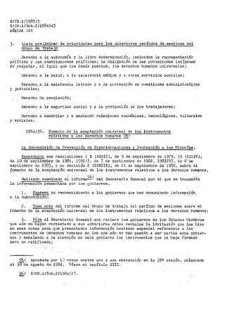 E/CN.4/1985/3 . .
E/CN,4/Stlb.2/1984i43
página 124
3~ · Lista prel;J.mina,r de pri9ridade.s;_pa!'.~ los ulteriioroes ,períodos. de ~s_esibnes del
Grupo de Trab8:_jo
... ;·Derec.h_o a,, l~. aµt0nom_:ta y ·la. libre detef'rílinación, ineluida:s la repr-:e::;ientación
p'Oiíiic!a -Y las·.' ifl;s:ti.ti:tJ.cione.s polÍticas-; la ,.._obligación de las poblaciories- i,nctígenas
·de _,:resp.etar, -al.igual, que los- demás pueblos·, los derechos humanos· ·uni'versa1ei·s;
Derecho a la salud, a la asistencia médica y a otros servicios sociales;
Dere;ch~-· a la asistencia letrada y a. la protección en cuestionés administrativas
y judiciales;
.Derecho. ~1e .asoo.iación;
Derecho a la seguridad social y a la protección de los trabajadores;
Derecho a comer9iar y_ a mantene'r relaciones e-conómicaS ,.· te'cnoió_gitas, culturales
y sociales6
1984/36. Fomento dé la aceptación Universal de los instrumentos
~tivos a los dereci10S humano$ 95/
La Subcomisión de Pr>evención de Discriminac.iones,. y Pl"otección a las Minorías,
Recordando sus resoluciones 1 B (XXXII), de 5 de septiembre de 19'(9, 19 (XXXIV),
de 10 de-septiembre. de 19.81, 1932/3t d~ 7 de .septiembre d-e 1982 1 198·3727, de 6 de ·
septiembre de .1983_, y su d~ci-sión 2 (XXXIII}, de 11 de- ·'Sep·t'iembre Q.e --1·980, sobr'e e_l,
f.qme,nto de 1"!- acep,tación -unive:rsal de los instrumentos r'elativos a los deriachos htiin_~nos,
!-Íabie(l<l.o examinado ei. informeZ§/ del Secretario General por el que se transmit·~
la inf.ormación .-pref;entada por los -~obier~os,
1.. ~ su reconocirili;!nto a los gobiernos que l1an comunicado ~nform~c.i9ri
a la_ Su;bcomis~Ón-;_
2. Toma nota del informe del Gr>upo de 1'rabajo del período de sesiones sobre el
fomento de la aceptación universal de los instrumehtos relativos a lo,s derechos humanos;. . . . ,_
). Pide al Sect"'etario Gen<;!r>al-. que rei·tere los gobiernos de los Estados l'/ieinbf.Os
que aún no-haYan contestado a· sus ai1-teriores nóta's verbales la ihVi ti:tción que les hízo
en esas notas para que presentaran informaciOn haciendo especial referencia a los
instrumentos de derechos humanos en los qt.1e aún no.. han pasadQ a ser partes esos gobier~
nos y señalando a la atención de cada ,gobierno los instrumentos que ya haya firmado
per9 no rayi.ficad9~
el
95/
JÜde
Apr>obada por in
agosto de 1984 ~
votos contra uno y una abstenuión en la 37ª- ·sésiOn, c'eiebrada
Véase el capítulo XIII.
961 E/CN.4/Sub.2/1984/27.
 