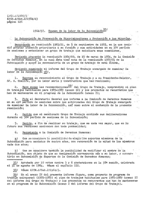 L/Cil.4/1985/3'
E/Cll.4/Sub.2/1984/43
página 126
198413? ~ Exa1nen de la labor de la SubcolniSión2l.1
La Subcomisión de Prevención de Discrimi·naciones y Protección a las 1'1inorías,
Becord~~dO ¡su resOlución 1983/21, de 5 de septiembre de 1983, en la que dec1~·
dió prestar atención prioritaria a su función y sus actividades en su 37º período
de sesiones y establecer un grupo de trabajo que estudiara esas cuestiones 1
Teniendo ~~la resolución 1984/60.·, de 15·-de marzo de 1984, de 11,l Co1nisión
de DeNchos Humanos 1 en la cual -ásta tomó nota- de--la resolución 1983/21 de la
Subcomisión y apoyó la.convocatoria de un grupo· de,trabajo de esta Última,
Habiendo examinado el informe del Grupo de Trabajo encargado de examinar la
labor-cielaSubcOrµi~ión _. '-)81, ,,
sr.
1. Expresa su i?econocimiento al Grupo de Trabajo:.y a su Preaidente-~flelator,
.ir. Khal1fa, por la labor seria y conS"truetiva que han ..realizado;
2. .Hace ..SLtY.ae. las :--ecomendaciones9~/ del Grupo de Trabajo, ·comprend;i.d9 el plan
de trabcijos habituales para 1985-1989 (anexo II) y los p.royectos no recurrentes "que
han de mantenerse en el program? _de la Subcomisión (anexo I);
3. Pide al Secretario General que informe a la Comisión de Derechos fiumanos
en su 419 per{odo de sesi6nes sobre las actividades del Grupo de Trabajo enCargadO
de éxarainar la labor de .la SubcomisiQn, así 001110 sobt:'e el contenido dé la presenté
resoluci6n;
4. Decide que el menciona_do Gr11po ·de Trabajo continúe sus deliberaciones
durante ei~eríodo .de sesiones de la Subcomisión;·
5. Decide, a ·fin de- realizar su trabajo, que es cada vez mayor, que en lq
futuro sus reuniones comiencen Con ·toda puntualidad;
6. Recomienda a la Comisión de Derechos ·Humanos:
a) Que .se coneide~··e l~l. posibilido.d de e:tegir.los expertos miembros de la
Subco'ñti.sión para niandatc.s de cua t.1~0 aflos, con renovaci6n de la mitad de los miembros
cada des años;
b) Que se ~Qpsidere ta.mOién--la posibilidad de modj_ficar el nombre ·de .. la
Subcomisión, con cibjeto .O:e q"ue su d.esignaoión corr>esponda rnás a su labor 1 y conver-·
tirlo en Subcomisión d~ Expertos d:<? la Comisión de Derechos Humanos¡
971
el 3lde
- "'
Aprobada por 10 votos contra 3 y 6 abstenciones
agosto de 1984~ Véase el capítulo III.
98/ Véase E/CN.4/Sub.2/1~84/3~
en la 38ª sesión 1 celebrad&
991 En el anexo IV del pr-esente informe fie;ur-a 1 como proyecto de progr>a;na de
trabajo quinquenal {1985-1989) el plan de trabajos habituales para 1985~1989 (anexo II
del informe del Grupo de Trabajo) y los proyectos no recurrentes que han de mantenerse
en el programa de la Subcorni.si6n (anexo I del informe del Grupo de Trabajo)º
 