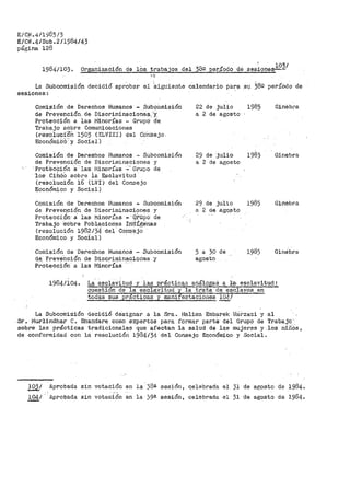 E/Cj<.411~85/3
E/CN.4/Sub.211984143
página 128
1984/103. Orga~ización de lbs trabajos del 38º per.íado de ses~ones..!.22.I
La Subcomisió_n decidió aprObar el :siguiente calendario para su 38Q periíodo de
sesiones:
Comisión de Derechos Humanos - Subcomisión
de Prevención de Discriminacione$. ·y
ProtecCión a las t•linorías - Grupo· d'e
Trabajo sobre Comunicaciones
(resó.luc1·on ·1503 (XLVIII) del Co·nsejo.
Económ1C·o·· y Social)
Comisión de Dereshos Humanos - Subcomisión
de Prevención de Discriminaciones y
'Prot~cción a-· las f1inorías .~·· Grupo de
·1os· Cih-CO sobre ia Esclavi tttd
(resolución 16 (LVI) del Conzejo
Económico y Social)
Con1isión de Derechos Humanos - Subcorilisión
de Prevención de Discrimina.ciones y
Protecci6n·8. las Minorías -·q~upo de
Trabaj·O ·Sobre Poblaciones I:n-Utge:n·as
(resolUción 1-982 /34 del· Con·s·ejo
Económico y Social)
Comisión de Derechos Humanos ~ Subcomisión
d.e.· PrevéUción de D:i,sCrin_iinaciqnes .y
Protección a las Minorías
22 de julio 1985 GinEibr•a
a 2 de agosto
29 de ·julio 1985 Ginebra
a 2 de agosto
29 de julio 1985 Ginebra
a 2 de agq.st.o
5 a 30 de 1985 Ginebra
agosto
1984/104. La esclavitud y las práctica;:; ai:iálogaS a la- esclavitud:
cuesti6n de la escla-vitud y la ttata ele esclavos en
todas sus practicas y manifestacione~ 104/
La Subcomisión decidió designar a la Sra~ Halitna Embarek t-!8.rzaz.i y al
Si'. l~lurlindhar C. Bhandare COltlO expertos para formar partS del Grupo de Trabajo.··
sobre las prácticas tradicionales que afectan la salud de las mujeres y los niñOs,
de conformidad con la resolución 1984í34 del Consejo Económico y Social.
l;Q.2_1 Aprobada sin votación en la· 38a sesión 1 qelebrada el 31 de agosto de 19.84.
104/. Aprobada sin votación en la 39ª sesión, celebrada el 31 de agosto de 1984.
 