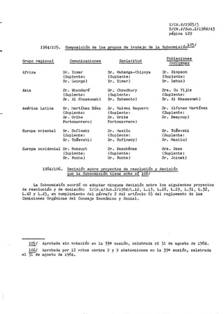 E/CN.4/1985/3
E/CN.4/Sub.2/1984/43
página 129
1984/105. Composición de los grupos de trabajo de la Subcomisión
1
05/
Grupo regional Comunicaciones Esclavitud
Poblaciones
Indic,;enas
Africa Sr. Yimer Sr .. i".lubanga-Chipoya Sr. Siri1pson
(Suplente: (Suplente: (Suplente:
Sr. George) Sr. Yimer) Sr. Dahak)
Asia Sr. l:!bandaré Sr. Chowdhury Sra. Gu Yijie
(Suplente: (Suplente: (Suplente:
Sr, Al Khasa1.;rneh) Sr. Takemoto) Sr. Al Khasawneh)
América Latina Sr. l''iartínez Báez Sr. Valdez Baquero Sr. Alfonso ;~1artínez
{Suplente: (Suplente: (Suplente:
Sr. ui~ite Sr. Uribe Sr. Despouy)
Portocarrero) Portocarrero)
Europa oriental Sr. Sofinsky Sr. i'1azilu Sr. ToSevski
(Suplente: (Suplente: (Suplente:
Sr. To.Sevski) Sr. Sofinsky) Sr. Mazilu)
Europa occidental Sr. Bossuyt Sr. Deschenes Sra. Daes
(Suplente~ (Suplente: (Suplente:
Sr. Roche) Sr. Roche) Sr. Joinet)
1984/106. Decisi6n sobre royectos de resolución y decisi6n
~la Suboomisi n tiene ante s !.Q_/
La Subcomisi6n acordó no adoptar ninguna decisión sobre los siguientes proyectos
de resoluci6n y de decisión: E/Ci~.4/Sub .. 2/1984/L.12, L.13, L.28, L.29, L.31, L.32,
L.42 y L.45, en cumplimiento del párrafo 2 del artículo 65 del reglamento de las
Comisiones Orgánicas del Consejo Económico y Social.
!05/ Aprobada sin votaci6n en la 39a sesi6n, celebrada el 31 de agosto de 1984.
106/
el 31 de
Aprobada por 12
agosto de 1984..
votos contra 2 y 2 abstenciones en la 39e sesi6n, celebrada
 