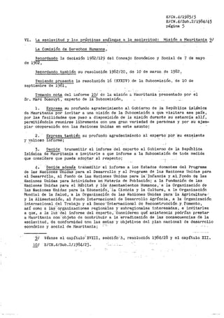 E/CN.4/1985/3
E/CN.4/Sub.2/1984/43
página 5
VI. La esclavi.tud y las prácticas .análogas a la esclavitud: Misión a Mauritania'¿/
La Comisión de· Det"echos Humano_s,
Recordando la decisión 1982/129 del Consejo Económico y Social de 7 de mayo
de 1982,
Recordando t;'.l.mbién su resolución 1982/20, de 10 de marzo. ~e 1982 _1
Teniendo presente la resolución 16 (XXXIV) de la Subcomisión, de 10 de
eeptíembre de 19~1,
Tomando nota del infornie 10/ de la misión a Mauritania presentado por el
Sr. Maro Bossuyt, experto de lii1Subcomisi6n,
1. Ex~ su profundo agradecimiento al Gobierno de la Repúbl,_iqa i,_¡;il_ámica
de Mauritania por invitar a una rllísión de la Subcomisión a qUe visitara ese país,
por las facilidades que- puso a disposición de la misión durante su· es-tancía all.Í 1
pel"mitiéndole reunirse libremente con una gran variedad de persónas y por ·SU ejem-
plar ·cooperación con las Naciones Unidas en este asunto;
2.
y v.al.ioso
Expresa también
informe·;
su profundo agradecimiento al experto_· _po_r_ :~u e~c~l,ente
3. Decide transmitir el informe del experto al Gobierno de la República
Islá1nica de Mauritania e invitarle a que informe a la Subcomisión de toda medida
que conSidere que pueda adoPtar al respecto;
4. '·Decide además trEi.ñsrrlí'tir el informe a los EStados donantes del Prog1~ama
de las Naciones Unidas para el Desarrollo y al Programa de las Naciones Unidas para
el Desart-dllo, al Fondó de las NaCiones Unidas para la··rnfancia Y. al...fondo d~ las
Naciones UÍlidas para Actividades--eri Materia de Población; a la Fundación de lás
Naciones Unidas para· el Hábitat y !OS· Asentamientos Humanos,' a la Organización de
·1as Naciones Unidas para ·1a -Educación, "ia Ciericia y la Cultura:, a la. Organización
Mundial de la Salud, ·a la Orgar1ización de las Naciones Unidas para la Agricultura·:·
y la Alimentación, al Fondo Internacional de Desarrollo Agrícola, a la Organización
internacional del Trabajo y al Banco-1
I'nternacional de ReconstrucciQn .Y.. -fomento,
así como a laS' 'organizaciones r-egiona:ies y subrel,$ionales interesadas, e· inVitarles
a que, a la 1UZ ·del informe del exper'tO, '8onsideren qué asistencia podrían prestar
a l1auritania con 'objeto de contribuir a lá ·erradicación de las consecuencias· dé la
esclavitud, de co'i-1formidad con las metas· y Objetivos del plan nacional de desarrollo
económico y social de l'lauritania; ·~··i -
2,J Véanse el capítulo; xv-rrr, se6c'ión·-A, resolución J.984/28- y el capítulo XII.
}QI E/CN.4/Sub.;,11984123.
 