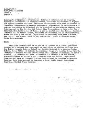 E/CN.4/l9B5/3
Eicl.r.4/SUb .211984;43
Anexo I
página 4
.
Federación AbolicioniSta r~·t~rnacional, Federac.i6n. Internacional de Abogadas,
l?ade!"a0,i6n Internacional· .de Der;eqhos Humanos, Federación Internacional de rilujeres
que ejef.cen CarrEiras JurÍdica:.s, F"ecte'ración Internacional de i.JJujeres UnivSrsitarias,
Instituto Internacional de Derecho Humanitario, Internacional de Refractarios a la
Guerra, Liga contra la Esclav~.'i:;.ud par~: la. P.rote_ccl.i,ón· de~. los Derechos Humanos, Liga
Internacional de los Derechos del Hambre, Liga Internacional de Mujeres Pro ~az y
Libertad, r--Iovimiento contra el Racismo y oor la Amistad entre los. Pueblos, l'"lovimiento
Internaci0Í1al. de Reco.nciliación, l'íovimien~o: InterÓacion~i..:Para la _Un,i6~i Fr_a_te~nal
entre las Razas y los Pueblos, Organizacion Internacional de Mujeres Sionistas,
Pax Christi, Pax Romana, Radda Barnen Internatíonal, Unión de Juristas Arabes,
Zonta Internacional.
Lista·
Asociación internacionai de Defensa d"e la Libertad de Reli.r,;i~n, A~oCi'k'~:i.ón
Mundial de la Escuela como Instrumento de Paz, Centro de Recursos Jurídicos para
los Indios, Consejo Indiq·,_dé su·ctam_érica ~- Con$'éj9' ij_.;lciqnal .d"e__ la Juventud India,
Defensa de los Niños - Moviniiento Internacional, Grupo pro Derechos de las f•Jinorías,
Instituto de DerechQ Procesal Internacional-Grupo Jurídico Internacional de Derechos
Humanos, Liga Internacional ·para los Dere~hos y ia Liberación de los Pueblos;
Movimiento contra el Racismo y por la Amistad entre los Pueblos, Organización
Internacional para el Progreso~ Programa Internaci<:úlal de Pasantías en Derechos
Humanos, Uni6n Internacional de Humanismo y Etica, Unión Romani, Universidad
E_spiritual Mundial Brahma Kumaris.
;' r •
..
 