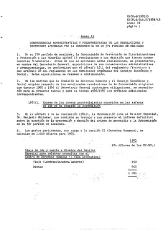- Anexo !!·-
----
E/CN.4/1985/3
E/CN.4/Sub.2/1984/43
Anexo II
página l
CONSECUENCIAS ADMINISTRATIVAS Y PRESUPUESTARIAS DE LAS RESOLUCIONES Y
DECISIONES APROBADAS POR LA SUBCOMISION El~ SU 370 PERIODO DE SESION.ES
1. En su 372 p,eríodo de aea:i;O~e·s, la Subcomisión· de PreVenc:ión de Dis~riminacionea
y Protección a las l".!inor!as aPr1
obO 15 resoluOiones y una dEicisión que tienen conse-
cuencias financieras. Antes de que se aprobasen estas .resoluciones, se presentaron,
en nombre del., Secretar-io_ General., e;xposiciones de sus consecuencias administrativas
y presupuestarias, de conformidad con ·ei. párrafo 13.1 del reglame'nto financiero y
del artículo 28 del reglamento de las comisiones orgánicas del Consejo Económico y
Social. Estas exposiciones se resumen a continuación.
2. Si las medidas que la Comisión de Derechos Humanos y el Consejo Económico y
Social adopten respecto de las mencionadas resoluciones de la Subcomisión ex.igieran
que durante 1985 y 1986 el Secretario General contrajera obligaciones., se necesita-
rán para el presente bienio y para el bienio 198611987 los créditos adicionales
correspondientes.
1984/1. Examen de los nuevos acontecimientos ocurridos en las esferas
· de que se ha ocupado la St1bcomision
3. En el párrafo 1 de la resolución 1984/1, la Subcomisión pide al Relator Especial,
Sr. Benjamin Whitaker, que continúe ~u trabajo y que presente el informe definitivo
sobre i·a cuestión de··i·a·-p·re:.rención y ·S·a·nción del criinen· de genocidio a la Subcomisión
en su 3ÜQ período de ses:i.On·es.
4. Los gastos pertinentes, con cargo a la sección 23 (Derechos Humanos}, se
calculan en l.bOO dólares para 1985.
Viaje de ida y vuelta a Ginebra del Helator
Especial· para cele~rar- consultas con_.!:!·- .
Centro de Derechos Humanos (5 dias laborables)
Viaje (Londres/Ginebra/Londres)
Dietas
1985
(En dólares de los E~.UU.)
400
600
1 000
 