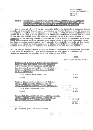 E/CN.4/19851)
E/CN.4/Sub.2/1984/43
Anexo II
página 3
198414. Consecuencias _aj~~~_!..i13ne par.~ ..e:l disfrute de los de;echg~
h1.J.!11a·no~ la asistencia .2..~l:i...ti~- militar.; ,.,=~con6mica~y de ótra indo_le
9ue· Se-: presta al- regin1e~CiSta y colO.Qialista de Sudáfrica
9. Con arre¡¡l.o al P.~rrafo 3 de la resolución 198414, la Comisión de Derechos Humanos
pediría al Seé.reta.I-±9,_ C'eneral que Droporcionara al Helator Especial toda la as.istencia
que pudiera neCestt~_r· para el ejercicio de su mandato, incluso f¡9ndos sufidientes para
gastos de viaje·,, .c_b,_(Í__ m~ras en particular a· ·estabtecer oOntactos directos con el Centro
de las Naciones U'riict'a·a: ·sabre las Empresas TrahsnaCionales y el Cent.ro contra 'el
Apartheid de las i~a'ciones· Unidas.. y a ampliar•· s.i trabajo ··sobre la a·notaciÓn· ·de- c.i,ertos
casos seleccionados según se refleja en su lista actual y continuar computatjorizando
las futuras listas actualizadao. En el párrafo 4 la Comisión invitaría al Secretario
General a que diera la máxima publicidad y difusión al· informe actualizado,del
Relator Especial y a que lo editar<::i co1no publicación de las Naciones Unidaa·..- ··
10. Se seguirá proporcionando al li:elator Especial servicios de computadora con cargo
a los recUrsos éxist'.eiites. J,,os gastos pertinentes, con cargo a la sección 23
(Derechos humanos) 1 se calculan en 42.·¡oo dólares para 1985t
Viaje de ida y vuelta a Nueva York d~l Relator
~special para establecer contacto~ectos
con el Centro de las f.lac.i.ones Unidas sobre
las Empre~ Transnacionales y con.el -·C·e..nt.r.o.
contra el Apartheid de las 11a·ciones UE,g!!!! ·
(5 dias laborables)
Viaj0 (Cairo/Uueva Yorl</Co.iro)
Dietas
Viaje de ida y vuelta_ a Ginebr~~.1- R_e~!...~
.i~special para celebra1:· con.su!tas 001!.,2.!,
Cr:;ntrc de Derechos Humatios ..( 5·días ia·bo1•ables ).
Viaje ( Cairo/Ginebra /Cairo )·
Dietas
Publica'ción 'del iil·forme en árabe, chino, espafiol,
frances, inglés y ruso~(sobl"e la base:.de: laS
estimaciones ..Rara la iu1pr6Si3n externa) -
a/· Programé· g'l.obal de 9ublicaciones.
i985
(En dÓl?tf.es de los EE·. UU. )
.... ,
2 700
l 100
1 000
l 100
42 700
 