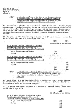 E/CN.4/19B5/3
E/CN.4/Sub.2/19B4/43
Anexo II
página 4
.1984/7. La, administración de_ la justi9ia y los derec_/;;i.9EL humanos
d9 loS·. det'enidos.: : elaboración de un ·segUrido ·er.ot6colo
fácuttativo-del Pacto Internacional de DerechOS Civiles
· ...y POlí".ticÓS ·d~stinado a abolir la· péna· de muerte
11. - Con arreglo aJ.. párrafo 2 _de .;ta resolución. 1984/7, l;:,t· Comisión de Derechos_ Hu~9s
-- re.comendarí-a .al Consejo Económico y Soci-al QU$ aprobara un proyecto de r>esolu:c.ión ;por
eJ." que· autorizaría a la .Subcomisión ,que encargara al Sr. Maro Bossuyt la pr~paracd.ón
de un análisis relativo ~ la_. propuesta _de ela.Qorar un- segundo protocolo facultativo.
del Pacto. Internacional de Derechos Civile_s .y Políticos destinado a abolir. la pena.
d-e. muerte. ·
. ' -.
12. Los gastos per:tinentes, con cargo a la sección 23 (Derechos humanos), se calculan
en 900 dólar•es para 198.5 y en 900 dólares para 1986.
(En dólares. de l_os EE. UU ~ )
Viaje de ida y vuelta a Ginebri·~'del· Relator
Especial para celebrar consultas con el
Centro de Derechos Humanos (5 días laborables)
Viaje (Edegém/Ginebra/Edegem)
Dietas
Viaje de ida y vuelta a Ginebra del.Bel~
Especial para celebrar consultas con el,
Centro de Derechos Humanos (5 días laborable$)
Vi~je (Edegem/Ginebra/Edegem)
D.i,etas
300
600
900
1984/8. La administración de la justicia Y. los derechos ·humanos..
de los detenidos: cuestid'n de ·1os derechos humanos de'-
las personas soraetidas a cualquier tipo _de- detencion
o prisi6n
300
600
900
13. En el párraro 2 de la resolución 1984/8, la Suboomisi6n pide al Relator Especial
que cont!nli'e trabajando en su estudio con rrliras a pres_i?ntac su ir}forme' definitivo a
la Subcomisión en su 380 período de sesip-p13s •.
14~ Los gastos pertinentes, con cargo a la sección 23 (Derechos humanos),secaloulan
en 900 dólares para 1985.
Viaje de ida y vuelta a Ginebra del Relator
Especial para celebrar consultas con el
Centro de Derechos Humanos (5 días laborables)
Viaje (París/Ginebra/París)
Dietas
1985
(En dólares de los EE.UU~)
300
600
900
 
