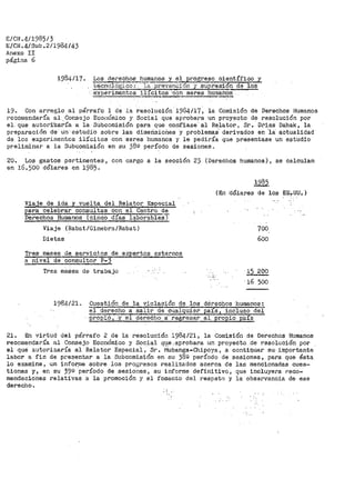 E/CN.4/1985/3
E/CN.4/Sub.2/1984/43
Anexo II
página 6
1984/17. Los derechos humanos y el Erogreso científico y
tecn;;i).Óf~i'C07 J.a .pr.eve11r.::ión y ~,resi6n de lqe ~
-~tos i11citos· ·con seres hurnahos
19~ Con arreglo al párrafo 1 de la resolución 1984/17, la Comisión de Derechos Humanos
reco1nendaría al .Consejo Ecoi1Ómico y Social que aprobara un proyecto de resolución por
el. que autori~zaría a la Subcomisión para que confiase al Relator, Sr~ Di'iss Dahak, la
preparación ct·e un· estú.di'ó sobre las dimerisioñes y problemas· derivados en ·1a· actualidad·
de los experimentos ilícitos con seres humanos y le pediría que presentase un estudio
preliminar a la Subcomisión en su 38º período de sesiones ..
20. Los gastos pertinentes 1 con cargo a la sección 25 (Derechos humanos), se Calculan
en 16.500 dólares en 1985.
Viaje de ida y vuelta del Relator Especial
para celebrar consultas con el Centro de
Derechos Humanos {cinco días laborable$)
Viaje (Rabat/Ginebra/Rabat)
Dietas
Tres meses de_ s_e_rvicios de expertos externos
a nivel de consultor P-3
Tres meses de trabajo
1985.
(En ·a61ares de los EE~-UU. )
700,
600
15 2óo
'16 500
1984/21. Cuesti·ó11 de la violación de los dérec{)os ·humanos:
"erderecho a sa:L1·r ·de -·cualquier paiS, i1ic-luflb del
·pro'e.~.? ," :y-er-dereCho. 7regr.esar al propio país
21. En virtud del párrafo 2 de la resolucj.Ón 1984/21, la Comisión de Derechos Humanos
recoroendal:"'í'a al ConSejo Económico y Social qt.e ,a·proobav.a un ,proyecto .de resolución por
el que autorizaría al Relat-or Especial, Si~. Mubanga-Chipoya, a conti~uar su,·importante
labor a fin de pr·esentar a la Subcomisión en su 389 período de sesiones, par'a que ésta
lo examine, un infor:rae sobr'e los progresos realizados acerca de las mencionadas cues-
tiones y, en su 39º per'Íodo de sesiones, su informe definitivo, que incluyera !:"eco-
mendacio-nes relativas ·a la promoción y el fomento del respeto y la observancia de ese
derecho.
 