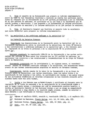 E/CN .4/198 5/3
E/CN.4/Sub.2/1984/43
página 6
5. ~ a:l expe.rto _4.~ .J,.a Subc9misión que pr!3pare un informe comple111entario
sobre la base de las respuestas recibidas y teniendo en cuenta las opin.iones expre-
sadas al respecto por la Subcomisión en su 37Q períodq_._dª'.-' S~S':i,óne~.. ·Y· por ..la, Comisión
en su 412 período de sesiones, en particular en lo que hace a la asistencia que se
podría. prestar a Mauritania, y que pf>esehte a la Subcomisión un informe provisional
en su 38º período de sesiones y un informe definitivo en su 39º período de ses-iones;
6. Pide al Secretario General q1.1e facilite al experto toda la asi.st.?inQia
que pueda "ñe'Cesitar para preparar su informe complementario.
VII. La esclavitud y las práct;cas análogas a la esclavitud 11/
La Comisión de Derecho.s Humanos,
Recordando las disposicione~ de la Convenci6n sobre la Esclavitud 12/ de la
Conyencion suplementaria sobre la.~bolici6n.de la esclavitud, la trata de'~escl~vos
y las.. instituciones y prácticas_..análogas d.e la es.ciavitud 13/, y del Convenio para... - ,_ .. - ,.
la represion de la trata de personas y de la explotacion de la prostitucion
aj-ene. 14/ ,
Habi_endo examinado la resolución 1984/33 de la Subcomisión y las p,artes perti~
nenteS d-el informe de ésta sobre los trabajos den su 37º período de sesiones, en
particular los relativos a las conclusiones y recomendaciones de su Grupo cte Trabajo
sobre la Esclavitud,
Gravemente preocupada po:r la persistencía y'i en algunos casos, el recrudeci-
miento actual de diversas prácticas análOgas a la esclavitud, con escandaloso menos~
p~ecio de las normas internacionalea aceptadas en materia de derechos humanos,
Considerando, habida cuenta de la labor de la Subcomisi6n y de su Grupo de
Trabaj-0 sobre la. Esclavitud, que varias cuestiones,. como los malos"' tratos y la
- . '
explotacion de las mujeres y los nifíoa 1 la servidumbre po~ deudas y los malos tratos
de los sirvientes domésticos en diversas situaciones no han recibido atencióll sufi-
cientes hasta hace muy pocq tiempo,
l. Invita a i:o~ Estados. que no hayan firmado o ra.tificado el_ .Conv~nio para la
represión de la tratª d~ per.so.nas. y de la explq~ación de ia prostitución ajena. a
qtie lo· hagan cuanto an~es, o e'xpl,iqllen p.or qué no sco.nS!deran posible hacerlo,_ e' '··. . . ' ~
invita al Secretario a'ener:al de las Naciones Un;~d?S a que se ponga en comu.nicacion
cor1 los gobiernos y siga a:te_nto a la cuestión ~.Sgún proceda, además de exhortar a
esos Estados a que ratit'iqU'en el cOnveOio cuanto antas;
11'_,
12/
V~nse el capítulo XYIII, secc:i6n_ Al' resolución 1984/33, y el capítulo XII.
Sociedad de Naciones, Treaty Series, vol. LX, NQ 14l4, pág. 253.
12.f Naciones Unidas, Treaty Series, vol. 266, NQ 3822, pág. 40.
14/ Ibid., vol. 96, NO 1342, pág. 271.
 