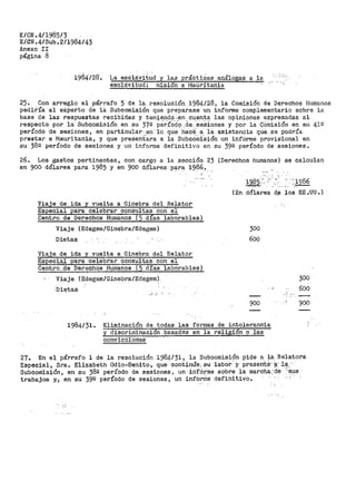E/CN .4/1985/3
E/GN .4/Sub.2/1984/43
Anexo II
página 8
i98412a. La esclá,vitud y las práotiCas análoga-S_ a la
esclávitlld: misi6n a ivJaUrítania
25. Con arreglo al párrafo 5 de la resolución 1984/28, la Comisión de Derechos Humanos
pect1ría al eXperto de lá Subcomisión que preparase un informe complementario sobre la
base de las respuestas recibidas y teniendo.:en cuenta las opiniones expresadas al
respecto por la Subcomisión en su 37º per:rO-cio .de.-·s-e.Sianes y por la G0misión en su 41º
período de sesiones, en particular,_en'lo qlie-hacEi. a· ia_ asistencia qlle. se podría
prestar a Mauritania, y que preseni.aioa a la SubcOiniSión un informe provis'ional en
su 38º período de sesiones y un informe definitivo en su 39º período de sesiones.
26. Los gastos pertinentes, con cargo a la sección 23 (Derechos humanos) se calculan
en 900 dólares para 1985 y en 900 dólares. P.<:J.r8: 1986_.
Viaje de ida y vuelta a Ginebra del Relator
Especial para· celebrar consultas con el
Centro de Derechos Humanos (5 dias laborables)
Viaje (Edegem/Ginebra/Edegem)
Dieta~-
Viaje de ida y vuelta a Ginebra del Relator
E,speciaj,. par'a -·celebrar consl,l,ltas con el
Ceµt,r:-o.,_1:,le Derechos Iiumanos ( 5. áÍas laborables)
Viaje "(Edegem/Ginebra/Edegem).
-Dietas
·-' _;
" ' . ' ¡
19~§ ··..: -. - '. i986
.......:.,,...,- -·-.--
(En dólares d~ los EE.UU.)
300
600
900
300
600
900
1984/31. Eliminación de todas las formas de intolerancia
y discriminación basadas en la religión o las
convicciones
27. En el párrafo l de la resolución 1.984/31 1 la Subcomisión pide a_ la.Relatora
Especial, Sra. Elizabeth Odio-Benito, que continúe, su labor'y presen~.e-·~: 111,--
Suboomisión, en su 38g período de sesiones, un· in·f6rrite sobre la marcha.;cte· _-sus ·
trabajos y,., en su 39º período de sesiones, un info~ni: defihitivoº
,; -~
 