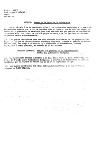 E/CN.4/1985/3
E/CN.4/Sub.2/1984143
Anexo II
página 10
1984/37. Examen. de ..-la labor de la Subcomisión
31. En el párrafo 6 de la resolución 1984/37, la Subcomisión recomienda a la Comisión
de Derechos Humanos que, a fin de realizar bien su trabajo, que es cada vez mayor, se
autorice.la prestación de servicios para diez sesiones más pÓr período de sesiones de
la Subcomisión, con objeto de que los grupos de trabajo de los períodos de sesiones
se puedan reunir simultáneamente.
32. Los gastos pertinentes para las diez sesione's adicionales de los _grup_Os d_e tra-
bajo , a las que se proporcionarían servicios completos, durante el _período d~ $esio-
nes de 1985, con cargo a la sección 29 B (S'el"'Vicios de .conferencias; Ginebra},
calculados a costo completo, se estiman en 64._600 dólares.
Decisión 1984/102.. Estudio del'-, problema de la d·i.sc.r.iminac;i.Ón
contra -las poblacione.S i:ndíSena·s .
33. La Subcomisión decidió autorizar a la Sra. Erica-Irene A. Daes, .Presiden.ta· del
Grupo de Trabajo sobre Poblaciones Indígenas, a asistir. a, la Confare11cia de Pueblos
Indígenas que se reunirá en Panamá del 23 al 30 de septiembre de 1984.
34. Los gastos pertinentes del viaje {Atenas/Panamá/Atenas) y de las dietas se
estiman en 3.200 q9+ares.
 