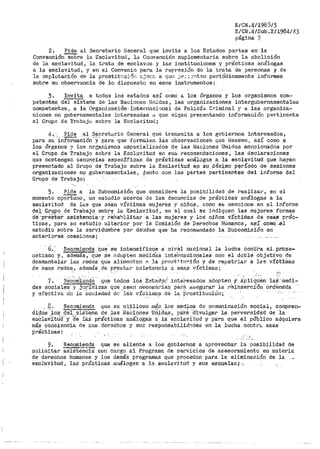 E/CN.4/1985/3
E/CN.4/Sub.2/1984/43
página 7
2. Pide al Secr-etar-io General que invite a. los Estados partes en la
Convenci6n--soi)re la Esclavitud, la Co¡1vención suplementaria sobre la abolición
de la esclavitud, la t:cata de esclavos y las instituciones. y prácticas análogas
a la esclavitud, y en el Con,renio para la represiSn de la tr.ata de personas y de
la explotación de la prostit1.:0!'5r! :.c..jer'.C. a qt¡.,:; ,)r:.<;.::;~t$n periódicamente informes
sobre su observancia de lo dispuesto_ en esos- instrumentos i
3. Invita a todos los estados as:L como a los órganos y los organismos com~­
pe~entes del sistema de las Naoione~; Unidas, las organizaciones intergubel"namentales
conipetefttes t a la Ot'ga11iz-aei0n .. :i:nt-er11aci<Jnál de P0-lic:ta Criminal y a las .organiza-
ciones no gubernamentales ir1teresadas d que sigan presentando infortnación pertinente
al Gr•upo de 'l're.baj0 sobre la Esclavitud;
4._. Pide al Secret·ctrio General que transmita a los gobiernos. interesados,
para su "inforniaéiól-i·-;7·-para que formulen lás ob'servaciones que deseerir as·r como a
los órganos ;r loa organismos especializados de las Naciones Unidas mencionados por
el Grupo de T1~aba.jo sobre la Esclovitud en sus recomeridaciones, las declaraciones
que contengan aenuncias espec!f'icas de p:rácticas an~;l.oga.s _a la ef:lclavitud que hayan
presentado al Grupo de Trabajo sobre la Esclavitud e~1 St..P,GcYoo p~r.:(odo -·de se.oi011es
organizaciones no gubernamentalesi ¿junt.o con las partes pertinent~s del informe del
G1~upo de Tl"abajo;
5, Pide a la Subcomisi6n que considere la posibilidad de realizar, en el
momento oportuno 1 un estudio acerca de las denuncias de prácticas ar1álogas a la
esclavitud de lc.s que aean víctimas mujeres y niños 7 como SE:: mencioria en el inf'ortne
de~ Gr.4-Pº- de Trabajo_ sobr~ la Esclavitud 1 en el cual se indiquen las 1nejores f'ormas
cte··p!'Eiirbaf. as±sienéia··y :reha"">ll-ita-r a las mujeres y ·loS nifi-os v.i:Ct1mas dé esas prác-
ticas, pat>a su estudio ulterior por la Comisión de Derechos Humanoa, así ccimO.'.el
estudio sobre la ,<Jcrvidumbre por deudas que ha recomendado la Subcomisión en
anterio~es ocasionesi
6.:· Re_com,i.e1~ Q_u'?_~ se intensif;la_ue a ni1r~i naCional la lucha óont'ra el. prbxe-
netisraO y~· a.ctemás, que se r-:dopten m8di-d:9.s inte'1~nacionales con el doble objetivo -d·e
desmantelar las i~ectes que alime11t-a.r1 !'1: la pr011t 4 t.n~ión y de re1>atriar a la~ víctirlias
de esas redes:, además de prestar asistencip_ o. esas víctimas i
·.7. NEiCOrri'i~nd~ que todos los -Estado::' intei"esados adopten y dpliqu:eti 1a:s ··111edi·~
das s_o9iales y ju1~ídic.a.s· ·que: _seari rieée~ár~ia:.s par!=:. a1:.H?gurar la rbihsie!-ciOn ordl=nS:da
y efectiva Cn la 'So0iedad de "i~S víctJ.¡nas d.:i. la ·Prostitución; · -- ··, ·
. _.8.. Recomienda que se. uti_licen inás los medios do comunicación social, compren~
di_ctOs '_].os; (fe¡ ..sist-~m~ de ;tas ilJaCiones_ u'ií~das_, _p~:t·8 :cri.vulgar la perversidad de la
esC:laVltti(f y- (fe lá.s pi'ácti'cas análogas a la esclavitud y pa·ra que el público adquiera
más co11ciencia de cus derechos y suc resPohsa'bilid.~ctes en la lucha contr.;. esas
prácticas~
9. Recomienda que se aliente a J.os gobiernos a apPovechar la posibiiLdad de
solicitar aaisteñCia con cai>go al Pt'ograma. de sePvici.os de asesoramiento en 1nateria
de derechos humanos y los demás programas que procedan para la eliminación de. la
esol'avitud, la:si p1~ácticás análogas a la esclavitud y sus ~.$G.t.1.elas;- ~-,
 