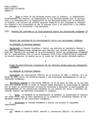 E/CN.4/1985/3
E/CN.4/Sub.2/1984/43
página 8
10. .Pide al Fondo de las ilfaciones Unidas para la Infancia, la O?'gariización
Internacion'áICíel Trabajo, la 01'.'ganización de las Naciones Unidas para la. Agricul-
tura y. la Alimentación y la Organizaciófi de las Naciones. Unidas para la Educaci6n,
la Ciencia y la Cultura qi1e presten especial ate.nción en ·~~s programas de asisten-
cia técnica a las situaciones en qle la pobreza lieve a la esclavitud y las prácti-
cas análogas a la esclavitud o las perpetúen.
VIII. ·Estudio del problema de la discriminación contra las poblaciones indígenas 15/
A
Estudio del problema de la discriminación contra las_poblac¡ones indígenas
La_Comisión de Derechqs Humanos,
Recomiend.a al Consejo Económico y Social que autc:rioe al Secret8.r.J.o Genera). a
que tome.·,.+asc.cl_i_sposiciones necesarias para. imp:rimi:r una versión r"e~_isada y ~.ond.en":'.
sada· de.1- 11
E.s}.u9io dei problema de la discriminación contra las poblac;ione,s.. i.nd.Í@;.~nas 1
i
del Sr. José Martínez Cobo ya que el documento E/CN .4/Sub ~2/1983/21/.A!;d .:s COr1$titUye
la versión completa, de manera que se le pueda dar la más amplia difuá1ón-- pOs'ible.
B
Fondo de Contribuciones voluntarias de las Naciones Unidas para las poblaciones
·indígenas
La Comisión de Derechos Humanos 1
Recordando sus resoluciones 1982/19, de 10 de marzo de 1982, y l983i23, de 4 de
marzo de 1983 1 sobre lo·s derechos humanos y las libertades fundarneQt?les· de las po-
blaC~~ne.s indígenas,
Recordando también su resolución 1984/32, de 12 de marzo de· 1984, en la que tomó
nota con interés de que el Grupo de Trabajo había examinado la posibilidad de estable-
cer un 'f'ondo de contribuciones voluntarias destinado a faCilitar l,"a participaci'ón de
repreaeht~ntes de ·las poblaciones indígenas en las labores dél Gr·upo, y esperaba· con
interés recibir sus meditadas propuestas al respeOto,
1. Apoya la decisión de la Subcomisión de estu'dia:r la posibilidad. de estable-
cer dicho fondo como un hito importante en la promoción y protección futUras de los
deréchOs.hUmanos de las poblaciones indígenas;
2. Recomienda al Consejo Económico y Social que apruebe la siguiente
resolución:
15/ Véanse el capítulo XVII:{, -sección ·A, resolución 1984/35 y el capítulo X.
 